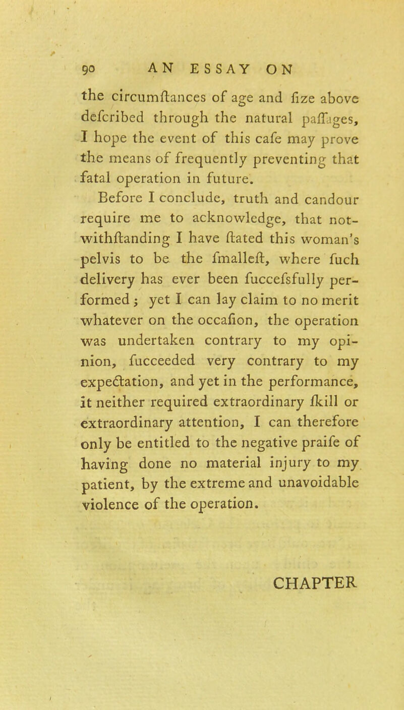 the circumflances of age and fize above dcfcribed through the natural paffjges, I hope the event of this cafe may prove the means of frequently preventing that fatal operation in future. Before I conclude, truth and candour require me to acknowledge, that not- withftanding I have ftated this woman's pelvis to be the fmalleft, where fuch delivery has ever been fuccefsfully per- formed ; yet I can lay claim to no merit whatever on the occafion, the operation was undertaken contrary to my opi- nion, fucceeded very contrary to my expectation, and yet in the performance, it neither required extraordinary fkill or extraordinary attention, I can therefore only be entitled to the negative praife of having done no material injury to my patient, by the extreme and unavoidable violence of the operation. CHAPTER
