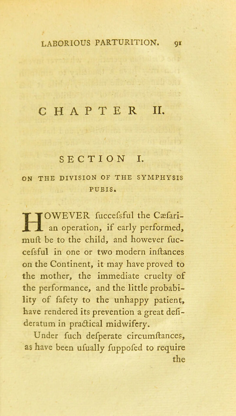 CHAPTER IL SECTION I. ON THE DIVISION OF THE SYMPHYSIS PUBIS. HOWEVER fuccefsful the Caefari- an operation, if early performed, muft be to the child, and however fuc- cefsful in one or two modern inftances on the Continent, it may have proved to the mother, the immediate cruelty of the performance, and the little probabi- lity of fafety to the unhappy patient, have rendered its prevention a great defi- deratum in pradical midwifery. Under fuch defperate circumftances, as have been ufually fuppofed to require the