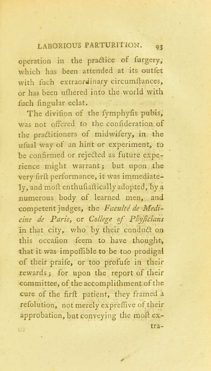operation in the pradice of furgery, which has been attended at its outfet with fach extraordinary circumftances, or has been ufliered into the world with inch fingular eclat. The divifion of the fymphylis pubis, was not offered to the confideration of the pradtitioners of midwifery, in the ufual way of an hint or experiment, to be confirmed or rejedted as future expe- rience might warrant; but upon the very firft performance, it was irnmediate- ly, and moft enthuHaftically adopted, by a numerous body of learned men, and competent judges, the Faculte de ^Medi- cine de Far is, or College of Fhy'ficians in that city, who by their condudl oa this occahon feem to have thought-, that it was impoffible to be too prodigal of their praife, or too profufe in their rewards; for upon the report of their committee, of the aceomplifhrnentof the cure of the firft patient, they frarned a refolution, not merely exprefTive of their approbation, but conveying the moft ex- tra-