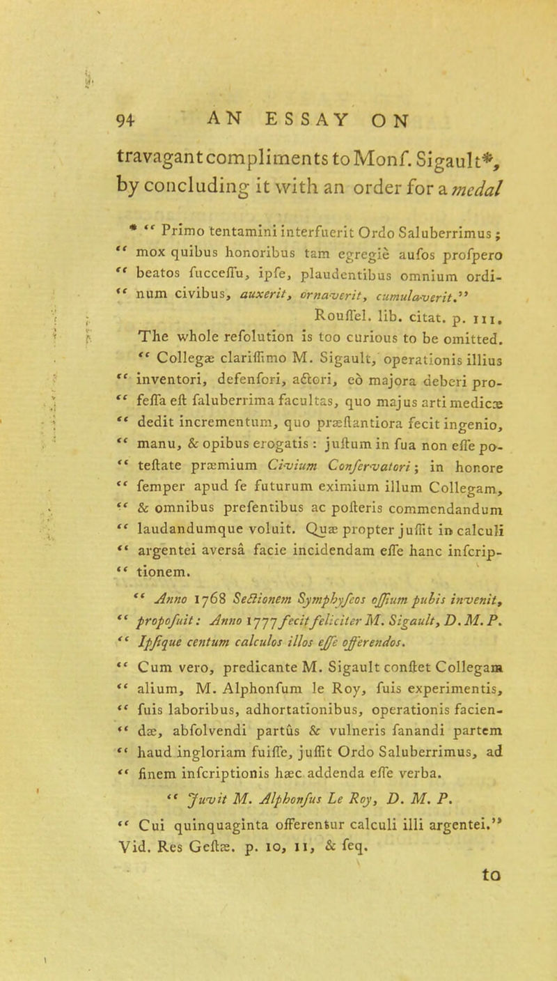 travagant compliments to Monf.SigauIt*, by concluding it with an order for a medal *  Primo tentaminiinterfueritOrdoSaluberrimus;  mox quibus honoribus tam egregie aufos profpero '* beatos fucceflu, ipfe, plaudentibus omnium ordi- num civibus, auxerit, orna-vcrit, cumula-verit.^' Rouffel. lib. citat. p. m. The whole refolution is too curious to be omitted.  Collegae clariflimo M. Sigault, operationis illius  inventori, defenfori, aftori, ed majora deberi pro-  fefla eft faluberrima facultas, quo majus artimedicx  dedit incrementum, quo prasflantiora fecit ingenio,  manu, & opibus erogatis: juftum in fua non efle po- *• teftate premium Civium Confcr'vatori; in honore ** femper apud fe futurum eximium ilium Collegam, & omnibus prefentibus ac pofteris commendandum laudandumque voluit. Quae propter julTtt in calculi *' argentei aversa facie incidendam effe hanc infcrip- ** tionem. Anno 1768 Seilionejn Sympbyfcos ojjjum pubis invenit, *' propo/uit: Anno ij-jj fecitfeliciler M. Sigault, D. M. P, Ipjique centum calculos illos ejjc offerendos, *' Cum vero, predicante M. Sigault coniiet Collegam ** alium, M. Alphonfum le Roy, fuis experimentis, *' fuis laboribus, adhortationibus, operationis facien- *' dffi, abfolvendi partus & vulneris fanandi partem *' haud ingloriam fuiflc, juflit Ordo Saluberrimus, ad  finem infcriptionis hasc addenda efTe verba. Jwvit M. Alphon/us Le Roy, D. M. P.  Cui quinquaginta ofFerentur calculi illi argentei.'* Vid. Res Geftje. p. 10, 11, & feq. to