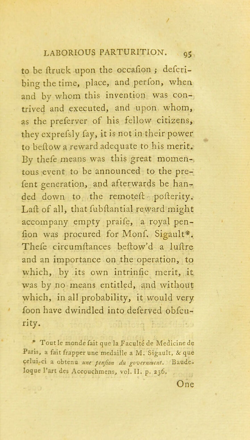 to be ftruck upon the occafion ; defcri- bing the time, place, and perfon, when and by whom this invention was con- trived and executed, and upon whom, as the preferver of his fellow citizens, they cxprefsly fay, it is not in their power to beftow a reward adequate to his merit. By thefe means was this great momen- tous event to be announced to the pre- fent generation, and afterwards be han^ ded down to the remoteft pofterity. Laft of all, that fubftantial reward might accompany empty praife, a royal pen- fion was procured for Monf. Sigault*. Thefe circumftances beftow'd a luflre and an importance on the operation, to which, by its own intrinfic merit, it was by no means entitled, and without which, in all probability, it would very foon have dwindled into deferved obfcu- ri ty. * Tout le monde fait que la Paculte de Medicine de Paris, a fait frapper une medaille a M. Sigault, & que celui-ci a obtenu une penfion du government. Baude- loque Part des Accouchmcns, vol. II. p. 236, One