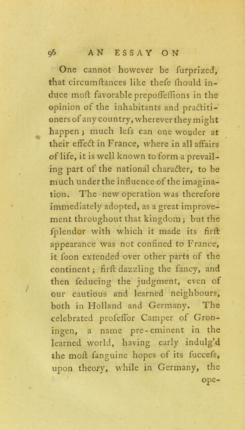 One cannot however be furprlzed, that circumftances like thefe fhould in- duce moft favorable prepofTeffions in the opinion of the inhabitants and pradliti- onersof any country, v^'herever they might happen 5 much lefs can one woijder at their efFed in France, where in all affairs of life, it is well known to form a prevail- ing part of the national character, to be much under the influence of the imagina- tion. The new operation was therefore immediately adopted, as a great improve- ment throughout that kingdom; but the fplendor with which it made its firft appearance was not confined to France, it foon extended over other parts of the continent; firft dazzling the fancy, and then feducing the judgment, even of Gur cautious and learned neighbours, both in Holland and Germany. The celebrated profelTor Camper of Gron- ingen, a name pre-eminent in the learned world, having early indulg'4 the moft fanguine hopes of its fuccefs, upon theory, while in Germany, the