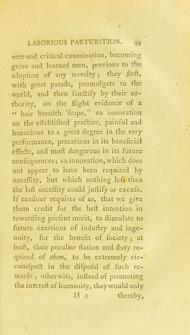 vereand critical examination, becoming grave and learned men, previous to the adoption of any novelty; they /irft, with great parade, promulgate to the world, and then {l^indify by their au- thority, on the flight evidence of a ** hair breadth 'fcape, an innovation, on the eftablifhed pradlice, painful and hazardous to a great degree in the very performance, precarious in its beneficial effefts, and moll dangerous in its future confequences; an innovation, which does not appear to have been required by neceffity, but which nothing lefs than the laft neceffity could jufhify or excufe. If candour requires oi usy that we give them credit for the beft intention in rewarding prefent merit, to ftimulate to future exertions of induftry and inge- nuity, for the benefit of fociety; at leaft, their peculiar ftatlon and duty re- quired of them, to be extremely cir- cumfpedt in the difpofal of fuch re- wards ; otherwife, inftead of promoting the intereft of humanity, they would only H 2 thereby.