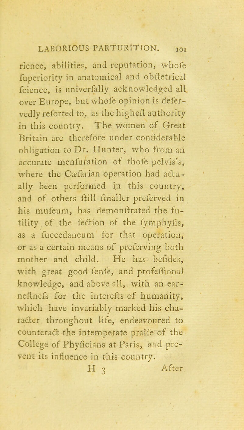 rience, abilities, and reputation, whofe fuperiority in anatomical and obfletrical fcience, is univerflilly acknowledged all. over Europe, but whofe opinion is defer- vedly reforted to, as the higheft authority in this country. The women of Great Britain are therefore under conliderable obligation to Dr. Hunter, who from an accurate menfuration of thofe pelvis's, where the Csfarian operation had actu- ally been performed in this country, and of others ftill fmaller preferved in his mufeum, has demonflrated the fu- tility of the fedlion of the fymphylis, as a fuccedaneum for that operation, or as a certain means of preferving both mother and child. He has befides, with great good fenfe, and profeflional knowledge, and above all, with an ear- neflnefs for the interefts of humanity, which have invariably marked his cha- racter throughout life, endeavoured to counteract; the intemperate praife of the College of Phylicians at Paris,, aiid pre- vent its influence in this country. H 3 After