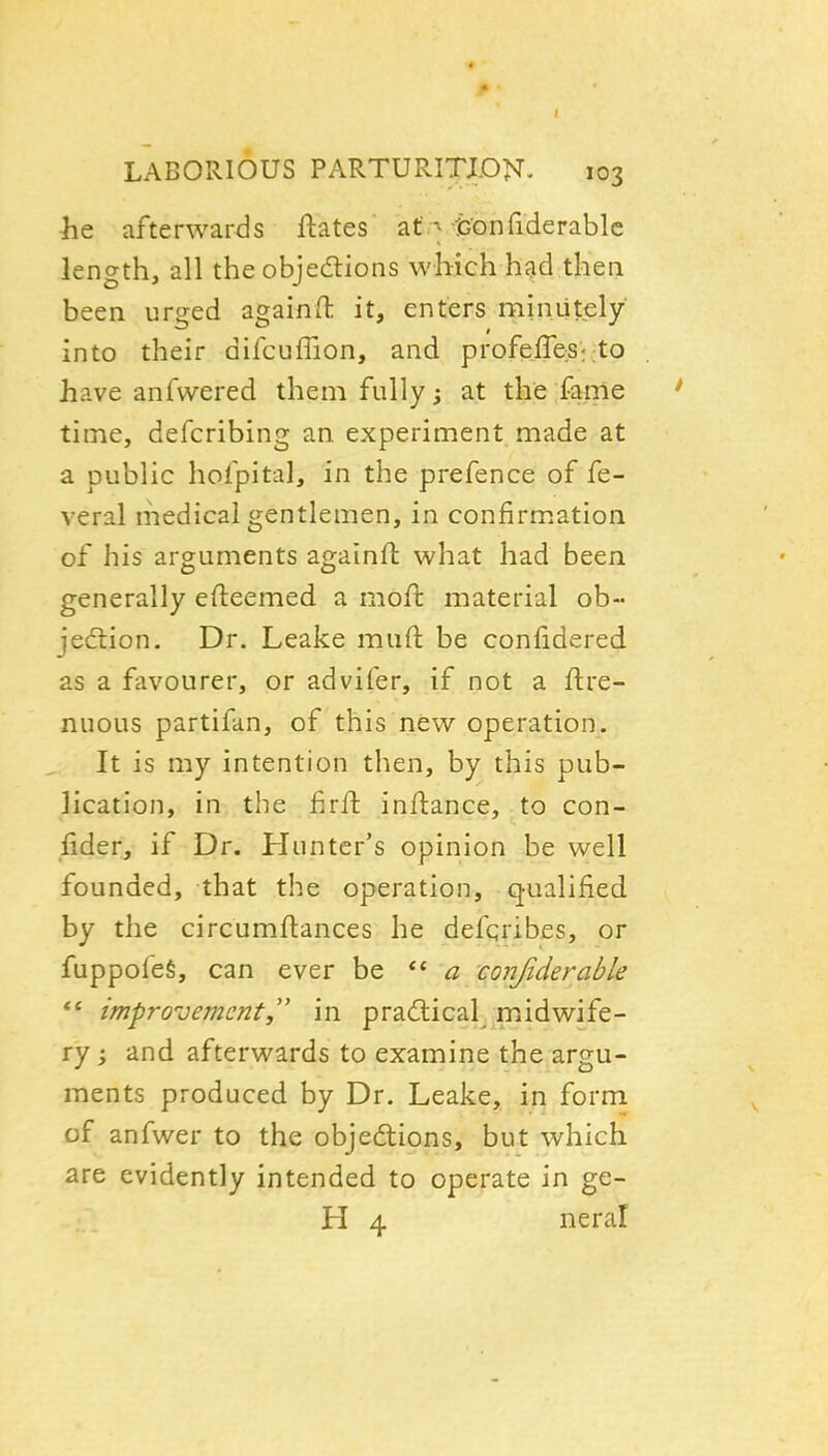 he afterwards ftates' af .^ tJ^onfiderable length, all the objedlions which had then been urged againft it, enters minutely into their difcuffion, and profefre:St;to have anfwered them fully; at the fanie time, defcribing an experiment made at a public hofpital, in the prefence of fe- veral medical gentlemen, in confirmation of his arguments againft what had been generally efteemed a moil: material ob- jediion. Dr. Leake muft be confidered as a favourer, or advifer, if not a ftre- nuous partifan, of this new operation. It is my intention then, by this pub- lication, in the firfl infliance, to con- sider, if Dr. Hunter's opinion be well founded, that the operation, qualified by the circumftances he defqribes, or fuppofeS, can ever be ** conjiderable improvement,'' in practical midwife- ry ; and afterwards to examine the argu- ments produced by Dr. Leake, in form of anfwer to the objedlions, but which are evidently intended to operate in ge- H 4 neral