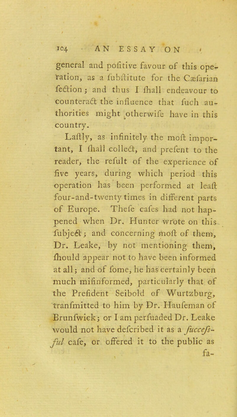 general and pofitive favour of this ope- 'ration, as a fubftitute for the Cajfarian fedion; and thus I fhall endeavour to counterad: the influence that fuch au- thorities might ^otherwifs have in this country. Laftly, as infinitely the moft impor- tant, I fhall colled, and prefent to the reader, the refult of the experience of five years, during which period this operation has been performed at leafl four-and-twenty times in different parts of Europe. Thefe cafes had not hap- pened when Dr. Hunter wrote on this fubjed; and concerning mofl of them. Dr. Leake, by not mentioning them, fhould appear not to have been informed at all; and of fome, he has certainly been much mifinformed, particularly that of the Prefident Seibold of Wurtzburg, tranfmitted to him by Dr. Haufeman of Brunfwick; or I am perfuaded Dr. Leake would not have defcribed it as a fuccefs- fuL cafe, or offered it to the public as fa-