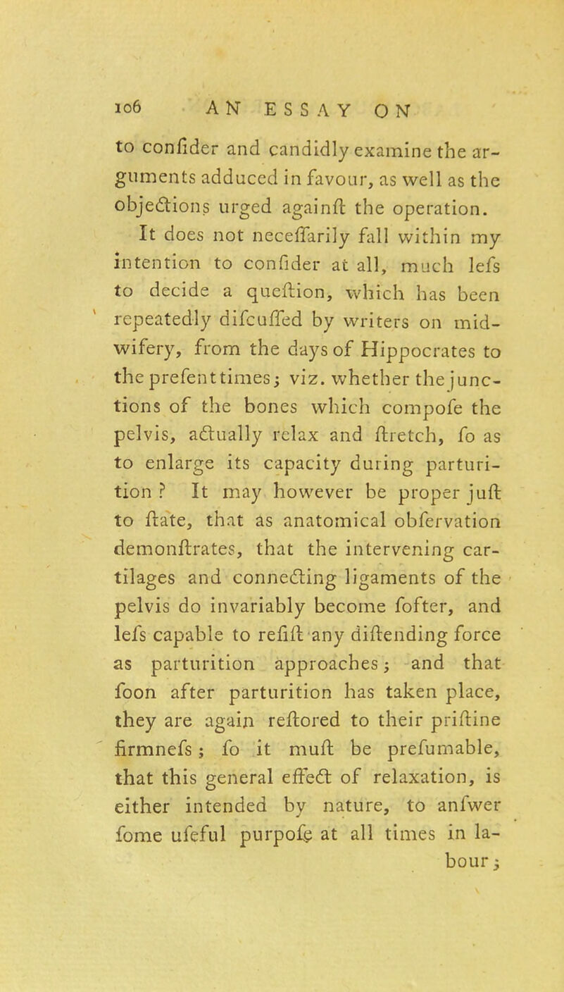 to confider and candidly examine the ar- guments adduced in favour, as well as the objedions urged againft the operation. It does not neceffarily fall within my intention to confider at all, much lefs to decide a queftion, which has been repeatedly difcuffed by writers on mid- wifery, from the days of Hippocrates to the prefenttimes; viz. whether the junc- tions of the bones which compofe the pelvis, actually relax and ftretch, fo as to enlarge its capacity during parturi- tion ? It may however be proper juft to ftate, that ^s anatomical obfervation demonllrates, that the intervening car- tilages and connecting ligaments of the pelvis do invariably become fofter, and lefs capable to refift any diftending force as parturition approaches; and that foon after parturition has taken place, they are again reftored to their priftine firmnefs; fo .it muft be prefumable, that this general effedt of relaxation, is either intended by nature, to anfwer fome ufeful purpof^ at all times in la- bour 3