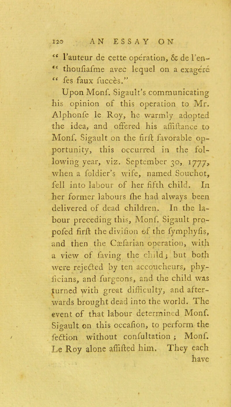 I 120 AN ESSAY ON ** I'auteur de cette operation, & de I'en- *' thoufiafme avec lequel on a exage're  fes faux fucces. Upon Monf. Sigault's communicating his opinion of this operation to Mr. Alphonfe le Roy, he warmly adopted the idea, and offered his affiftance to Monf. Sigault on the firft favorable op- portunity, this occurred in the fol- lowing year, viz. September 30, 1777, when a foldier's wife, named Souchot, fell into labour of her fifth child. In her former labours fhe had always been delivered of dead children. In the la- bour preceding this, Monf. Sigault pro- pofed firft the divifion of the fymphyfis, and then the Casfarian operation, with a view of faving the cliildj but both were rejected by ten accoucheurs, phy- ficians, and furgeons, and the child was ^urncd with great difficulty, and after- wards brought dead into the world. The event of that labour determined Monf. Sigault on this occafion, to perform the fedlion without confultation; Monf. Le Roy alone affifted him. They each have