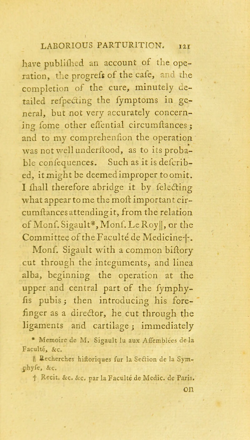 have pubiiflicd an account of the ope- ration, the progrefs of the cafe, and the completion of the cure, minutely de- tailed refpeciing the fymptoms in ge- neral, but not very accurately concern- ins: fome other eiiential circumftances : and to my comprehenlion the operation was not v/ellunderllood, as to its proba- ble confequences. Such as it is defcrib- ed, it might be deemed improper to omit. I fliall therefore abridge it by felediing what appear to me the moft importan t cir- cumftances attending it, from the relation of Monf.Sigault*,Monf. LeRoyll, or the Committee of the Faculte de Medicine-f*. Monf. Sigault with a common biftory cut through the integuments, and linea alba, beginning the operation at the upper and central part of the fymphy- fis pubis y then introducing his fore- finger as a diredtor, he cut through the ligaments and cartilage; immediately • Memoire de M. Sigault lu aux Aflemblees dela Faculte, &c. H Recherches hiftoriques fur la Seftion de la Sym- jphyfe, &c. t Recit. &c. &c. par la Faculte de Medic, de Paris, on