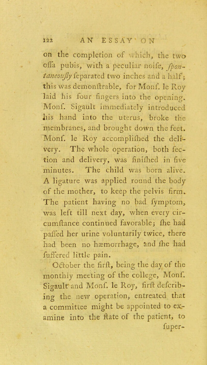 on the completion of which, the two ofTa pubis, with a peculiar noife, fpon- taneoi/Jly {epavzted two inches and a half j this was demonftrable, for Monf. le Roy laid his four fingers into the opening. Monf. Sigault immediately introduced his hand into the uterus, broke the membranes, and brought down the feet. Monf. le Roy accompliflied the deli- very. The whole operation, both fec- tion and delivery, was finifhed in five minutes. The child was born alive.. A ligature was applied round the body of the mother, to keep the pelvis firm^ The patient having no bad fymptom, was left till next day, when every cir- cumll:ance continued favorable; fhe had paffed her urine voluntarily twice, there had been no haemorrhage, and fhe had fufFered little pain. Odober the firft, being the day of the monthly meeting of the college, Monf. Sigault and Monf. le Roy, firft defcrib- ing the new operation, entreated that a committee might be appointed to ex- amine into the ftate of the patient, to fuper-