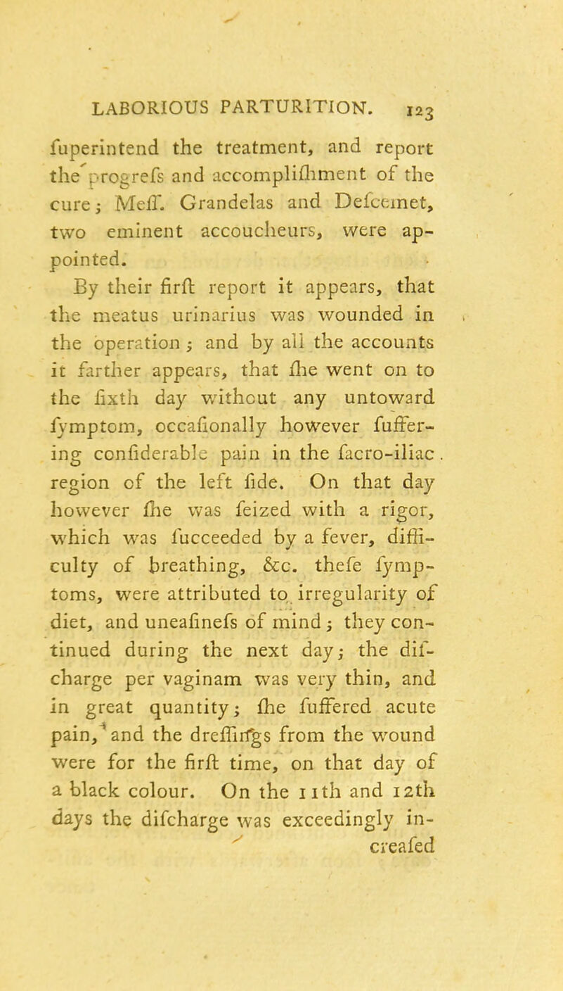 fuperintend the treatment, and report the progrefs and accomplifliment of the curci Mefl. Grandelas and Defaunet, two eminent accoucheurs, were ap- pointed. By their firft report it appears, that the meatus urinarius was wounded in the operation; and by ail the accounts it farther appears, that flie went on to the lixtli day without any untoward fymptom, occafionally however fuffer- ing confiderable pain in the facro-iliac region of the left fide. On that day however fhe was feized with a rigor, which was fucceeded by a fever, diffi- culty of breathing, &c. thefe fymp- toms, were attributed to irregularity of diet, and unealinefs of mind 5 they con- tinued during the next day; the dif- charge per vaginam was very thin, and in great quantity; fhe fufFered acute pain,^ and the dreffirfgs from the wound were for the firft time, on that day of a black colour. On the nth and 12th days the difcharge was exceedingly in- creafed