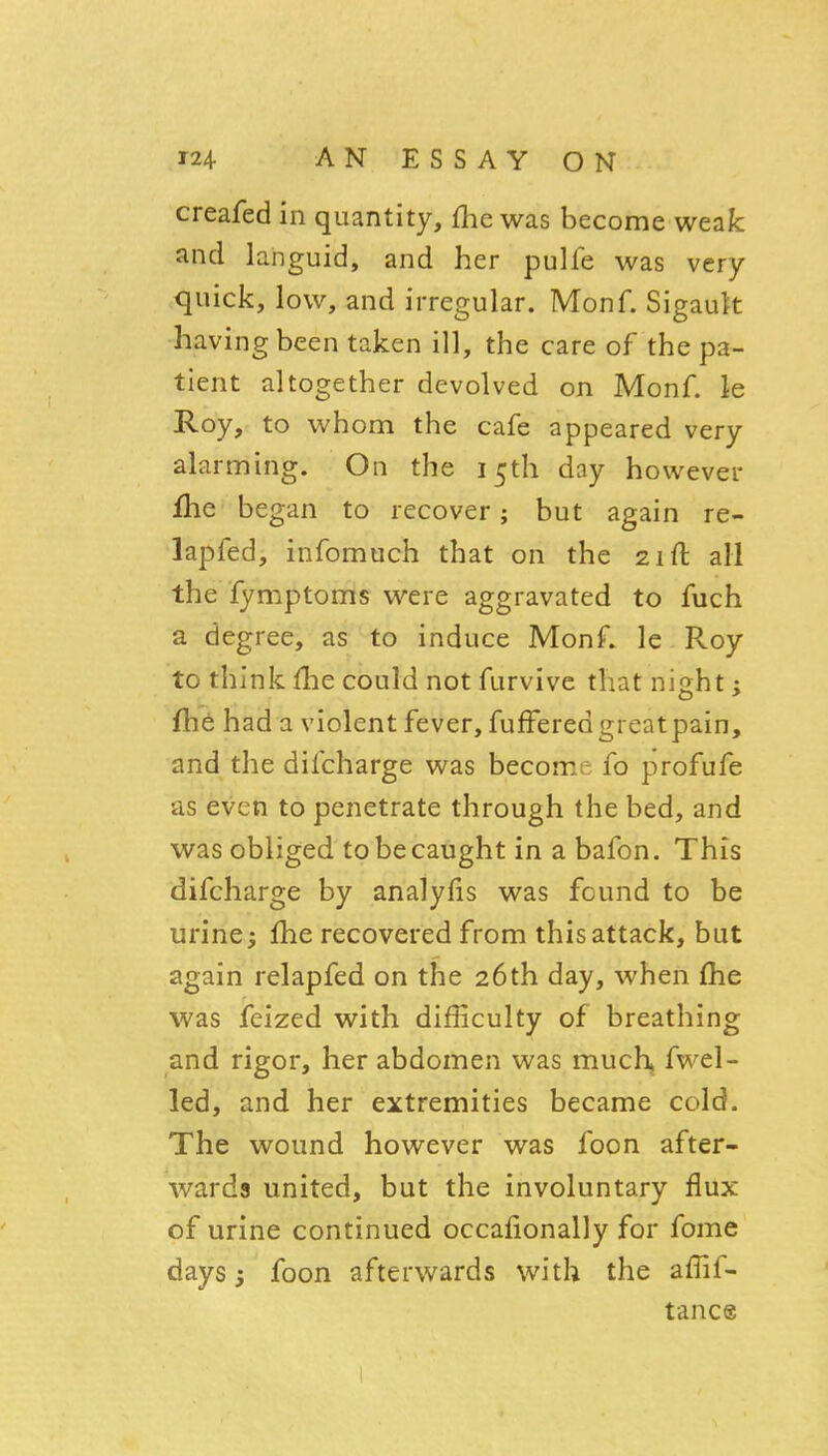 creafed in quantity, flic was become weak and languid, and her pulfe was very- quick, low, and irregular. Monf. Sigauk having been taken ill, the care of the pa- tient altogether devolved on Monf. le Roy, to whom the cafe appeared very alarming. On the 15th day however fhe began to recover; but again re- lapfed, infomuch that on the 21ft all the fymptoms were aggravated to fuch a degree, as to induce Monf. le Roy to think file could not furvive that night; fhe had a violent fever, fufferedgreatpain, and the difcharge was become fo profufe as even to penetrate through the bed, and was obliged to be caught in a bafon. This difcharge by analyfis was found to be urine; fhe recovered from this attack, but again relapfed on the 26th day, when £he was feized with difficulty of breathing and rigor, her abdomen was much, fwel- led, and her extremities became cold. The wound however was foon after- wards united, but the involuntary flux of urine continued occafionally for fome days 3 foon afterwards with the aflif- tance 1