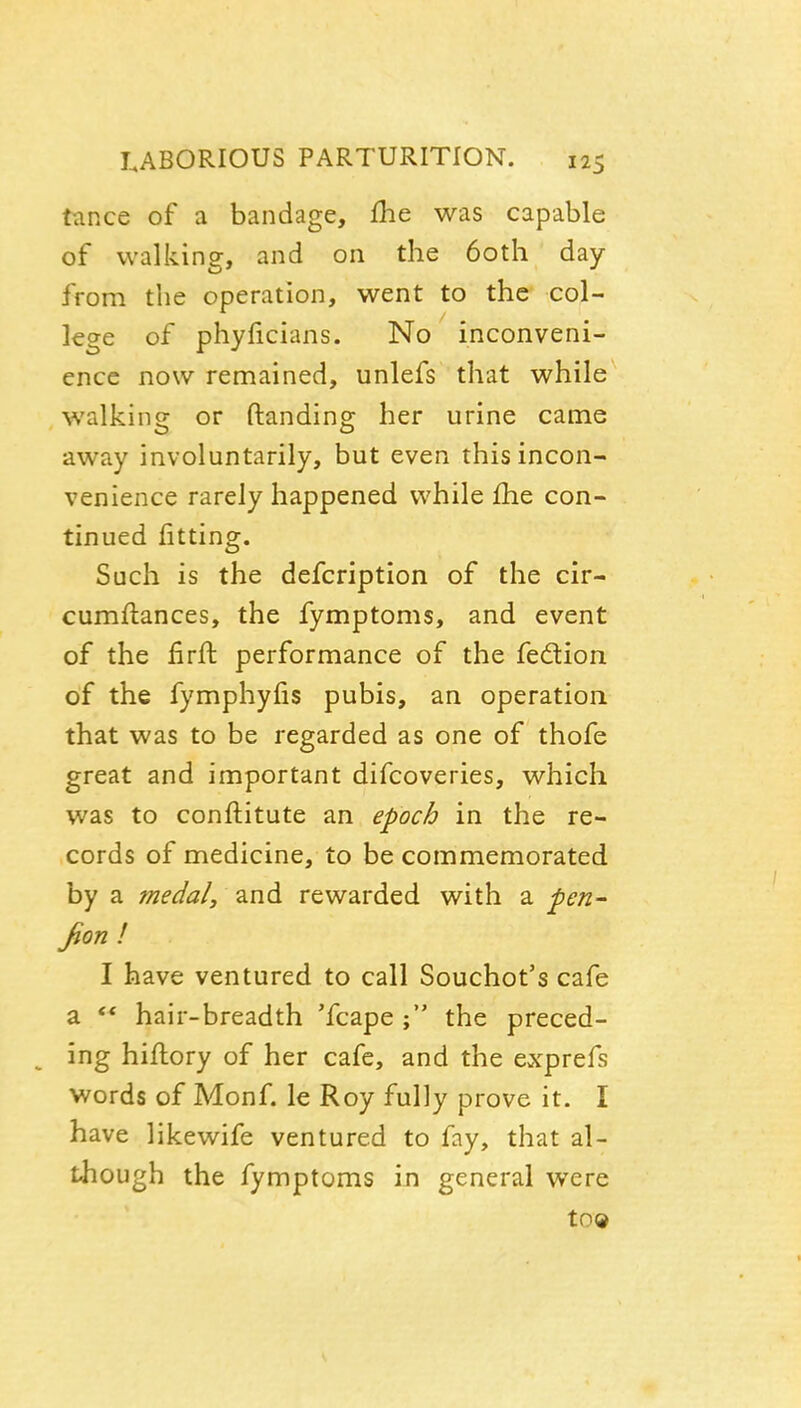 ttince of a bandage, fhe was capable of walking, and on the 60th day from the operation, went to the col- lege of phyficians. No inconveni- ence now remained, unlefs that while walking or (landing her urine came away involuntarily, but even this incon- venience rarely happened while fhe con- tinued fitting. Such is the defcription of the cir- cumflances, the fymptoms, and event of the firft performance of the fedtion of the fymphyfis pubis, an operation that was to be regarded as one of thofe great and important difcoveries, which was to conftitute an epoch in the re- cords of medicine, to be commemorated by a medal, and rewarded with a ^en~ fion ! I have ventured to call Souchot's cafe a ** hair-breadth 'fcape the preced- ing hiflory of her cafe, and the ewYprefs words of Monf. le Roy fully prove it. I have likewife ventured to fay, that al- though the fymptoms in general were to©