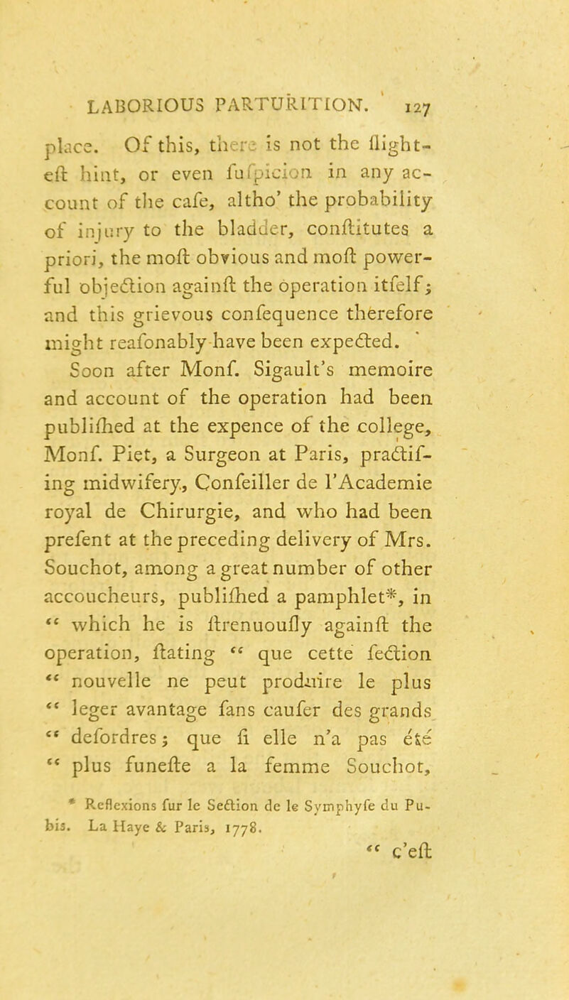 place. Of this, there is not the llight- cft hint, or even fufpicion in any ac- count of tlie cafe, altho' the probability of injury to the bladuer, conflitutes a priori, the moft obvious and mofl power- ful objeftion againft the operation itfelf; and this grievous confequence therefore might reafonably have been expedled. Soon after Monf. Sigault's memoire and account of the operation had been publifhed at the expence of the college, Monf. Piet, a Surgeon at Paris, pradif- ing midwifery, Confeiller de I'Academie royal de Chirurgie, and who had been prefent at the preceding delivery of Mrs. Souchot, among a great number of other accoucheurs, publifhed a pamphlet*, in which he is llrenuoufly againft the operation, ftating  que cette fe<ftion ** nouvelle ne pent prodiiire le plus ** leger avantage fans caufer des grands '* defordres; que fi elle n'a pas ete  plus funefte a la femme Souchot, • Reflexions fur le Seftion de le Symphyfe du Pu- bis. La Haye & Paris, 1778.  c'eft