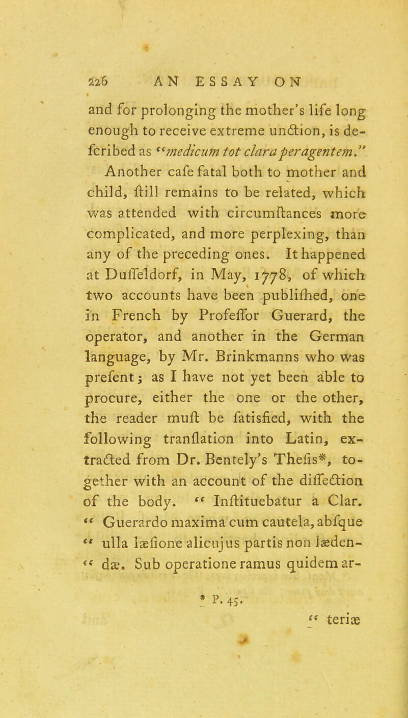 and for prolonging the mother's life long enough to receive extreme undlion, is de- fcribed as ^^inedtcum tot claraperagentem. Another cafe fatal both to mother and child, ftill remains to be related, which was attended with circumflances more complicated, and more perplexing, than any of the preceding ones. It happened at DulTeldorf, in May, 1778, of which two accounts have been publifhed, one in French by ProfelTor Guerard, the operator, and another in the German language, by Mr. Brinkmanns who was prefentj as I have not yet been able to procure, either the one or the other, the reader muft be fatisfied, with the following tranflation into Latin, ex- tracted from Dr. Bentely's Thefis*, to- gether with an account of the dilTedtion of the body. *' Inftituebatur a Clar.  Guerardo maxima cum cautela, abfque  ulla laefione alicnjus partis non iaeden- <* dae. Sub operatione ramus quidem ar- * P. 45. ** teris