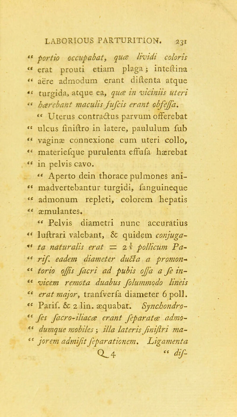 * portio occiipabat, quce lividi colons ' erat prouti etiam plaga; inteftina * acre admodum erant diftenta atque * turgida, atque ea, qui:e in vkiniis uteri ' hcerebant maciilis fufcis erant obfejfa, ** Uterus contra(ftus parvum offerebat ' ulcus finiftro in latere, paululum fub * vaginae connexione cum uteri collo, * materiefque purulenta efFufa hasrebat * in pelvis cavo. ** Aperto dein thorace pulmones ani- * madvertebantur turgidi, fanguineque « admonum repleti, colorem hepatis * aemulantes. *' Pelvis diametri nunc accuratius * luftrari valebant, & quidem conjuga- * ta natiiralis erat — 2 ? pollicum Pa* ' rif. eadem diameter duSla a promoji- ' torio ojjis facri ad pubis ojja a fe in- * vie em remota duabus folummodo lineis * erat major, tranfverfa diameter 6 poll. ^ Parif. & 2 lin. aequabat. Synchondro- * fes facro-iliacce erant feparatce admo^ '* dumque mobiles; ilia lateris Jinijlri ma~ jorem admijit feparationem. Ligamenta CL4 « dif^