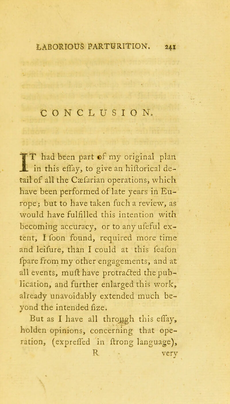 CONCLUSION. IT had been part of my original plan, in this effay, to give an hiftorical de- tail of all the Caefarian operations, which have been performed of late years in Eu- rope; but to have taken fuch a review, as would have fulfilled this intention with becoming accuracy, or to any ufeful ex- tent, I foon found, required more time and leifure, than I could at this feafon fpare from my other engagements, and at all events, mufthave protrad:ed the pub- lication, and further enlarged this work, already unavoidably extended much be- yond the intended fize. But as I have all thro^h this eflay, holden opinions, concerning that ope- ration, (exprefled in ftrong language), R very