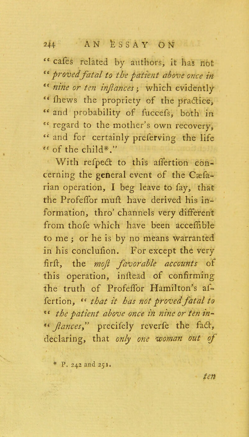 ** cafes related by authors, it has not  provedfatal to the patient above once in nine or ten injlances j which evidently ** fliews the propriety of the pradlice, ** and probability of fuccefs, both in regard to the mother's own recovery, and for certainly prefetving the life  of the child*. With refpedl to this alTertion con- cerning the general event of the Caefa- rian operation, I beg leave to fay, that the ProfefTor muft have derived his in- formation, thro' channels very different from thofe which have been accelTible to me ; or he is by no means warranted in his conclufion. For except the very firft, the vioft favorable accounts of this operation, inftead of confirming the truth of ProfefTor Hamilton's af- fertion, ** that it has not provedfatal to ** the patient above once in nifie or ten in^ «<fiancesy' precifely reverfe the fad, declaring, that only one nvoman out of * P. 242 and 251* ten