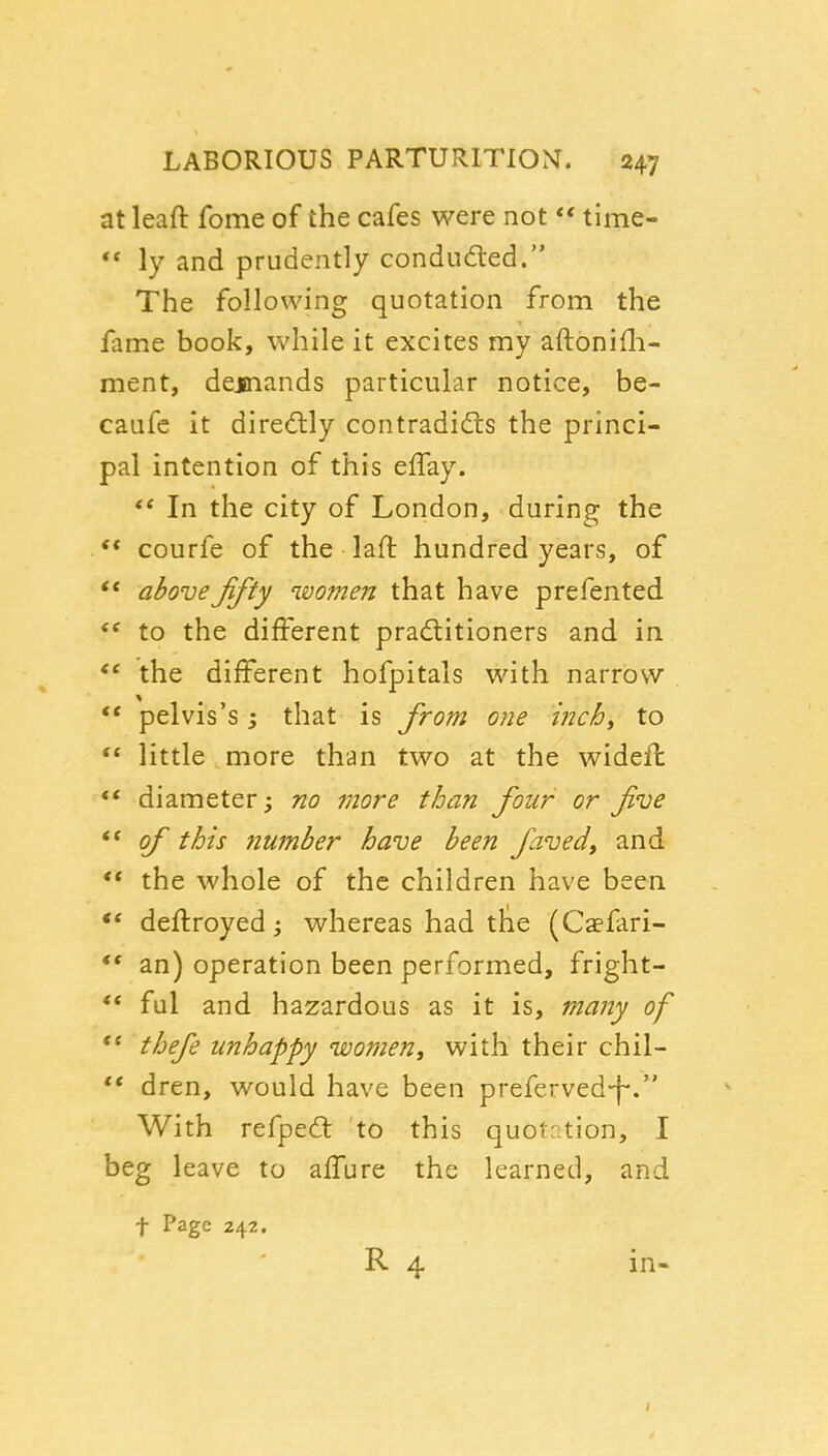 at leaft fome of the cafes were not  time- ** ly and prudently condud:ed. The following quotation from the fame book, while it excites my aftonifli- ment, dejnands particular notice, be- caufc it diredlly contradidts the princi- pal intention of this elTay. In the city of London, during the . ** courfe of the laft hundred years, of ** above fifty women that have prefented to the different praditioners and in the different hofpitals with narrow  pelvis's; that is from one inchy to  little more than two at the widefl *' diameter; no more than four or five ** of this number have been faved, and ** the whole of the children have been ** deflroyed; whereas had tlie (Caefari- *' an) operation been performed, fright- *• ful and hazardous as it is, many of  thefe unhappy women^ with their chil-  dren, would have been preferved-f-. With refpedl to this quotrtion, I beg leave to aifure the learned, and t Page 242. R 4 in-