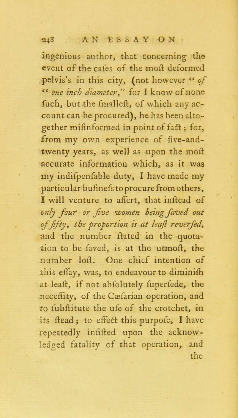 24S A N E S S A Y O N ingenious author, that concerning the event of the cafes of the moft deformed pelvis's in this city, (not however ** of one inch diametery for I know of none fuch, but the fmalleft, of which any ac- count can be procured), he has been alto- gether mifinformed in point of fadt; for, from my own experience of five-and- twenty years, as well as upon the moft accurate information which, as it was my indifpenfable duty, I have made my particular bufinefs to procure from others, I will venture to affert, that inftead of only four or five women being faved out of fifty i the proportion is at leaf reverfedy and the number ftated in the quota- tion to be faved, is at the utmoft, the number loft. One chief intention of this eflay, was, to endeavour to diminifti at leaft, if not abfolutely fuperfede, the jieceflity, of the Casfarian operation, and to fubftitute the ufe of the crotchet, in its ftead5 to effecfl this purpofe, I have repeatedly infifted upon the acknow- ledged fatality of that operation, and the