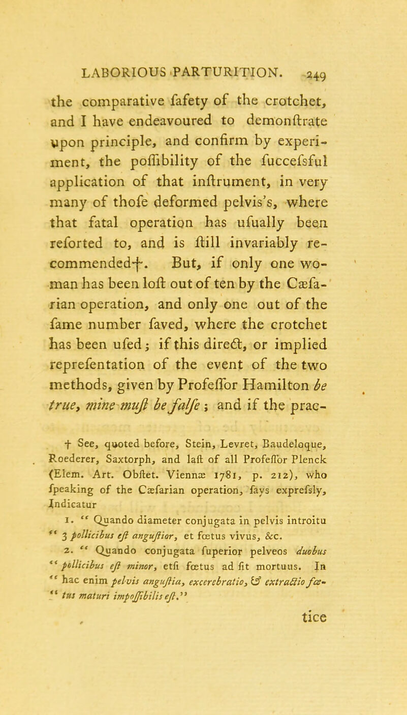 the comparative fafety of the crotchet, and I have endeavoured to demonftrate wpon principle, and confirm by experi- ment, the poffibility of the fuccefsful application of that inflrument, in very many of thofe deformed pelvis's, where that fatal operation has ufually been reforted to, and is ftill invariably re- commended-f-. But, if only one wo- man has been loft out of ten by the Caefa- fian operation, and only one out of the fame number faved, where the crotchet has been ufed; if this diredt, or implied reprefentation of the event of the two methods, given by ProfelTor Hamilton be true, mine muft be falfe ; and if the prac- t See, quoted before. Stein, Levret, Baudeloque, Roederer, Saxtorph, and laft of all Profeflbr Plenck <Elein. Art. Obftet. Viennas 1781, p. 212), who fpeaking of the Casfarian operation, fays exprefsly, indicatur 1. ** Quando diameter conjugata in pelvis introitu *' 3 pollicibus eji angujiior, et foetus vivus, &c. z.  Quando conjugata fuperior pelveos duobus pdlkibus eJi minor, etfi foetus ad fit mortuus. In *' hac enim pelvis angujlia, excerebratio^ extraSiio fee-  t«s maturi impojpbiliseft. tice