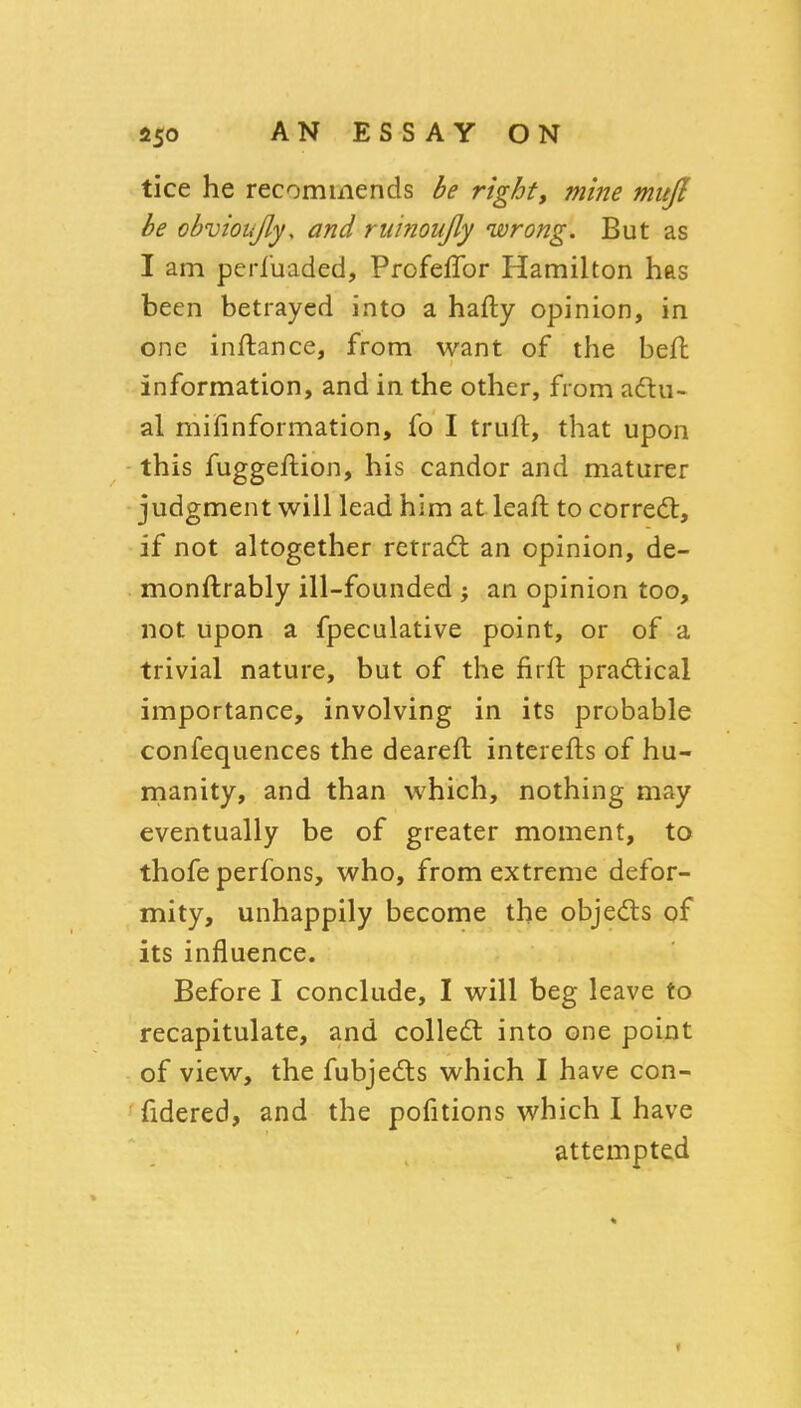 tice he recommends be right, mine mufi be obvioujly, and ruinoujly wrong. But as I am perluaded, Profeffor Hamilton has been betrayed into a hafty opinion, in one inftance, from want of the beft information, and in the other, from adlu- al mifinformation, fo I truft, that upon this fuggeftion, his candor and maturer judgment will lead him at leaft to corredt, if not altogether retradl an opinion, de- monftrably ill-founded ; an opinion too, not upon a fpeculative point, or of a trivial nature, but of the firft pradical importance, involving in its probable confequences the deareft interefts of hu- rnanity, and than which, nothing may eventually be of greater moment, to thofe perfons, who, from extreme defor- mity, unhappily become the objeds of its influence. Before I conclude, I will beg leave to recapitulate, and colledt into one point of view, the fubjedts which I have con- fidered, and the pofitions which I have attempted