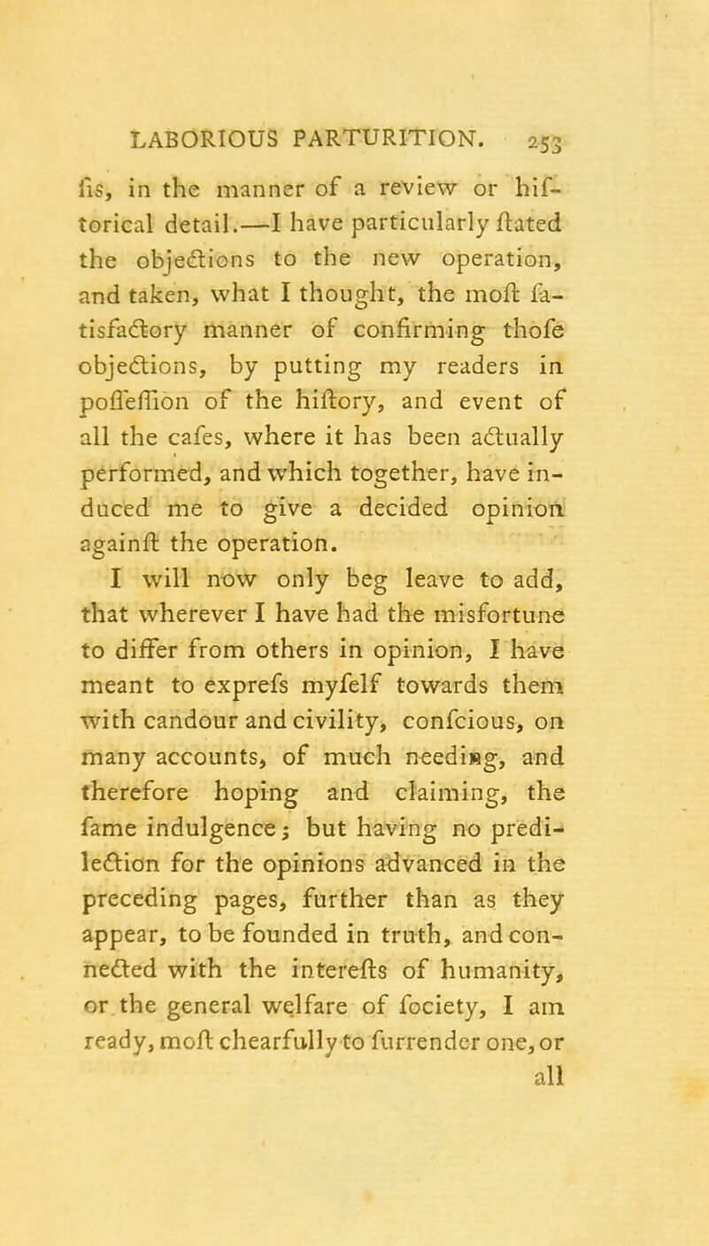 lis, in the manner of a review or hif- torical detail.—I have particularly ftated the objedions to the new operation, and taken, what I thought, the moft fa- tisfadlory manner of confirming thofe objections, by putting my readers in poffeflion of the hiftory, and event of all the cafes, where it has been a<flually performed, and which together, have in- duced me to give a decided opiniort againft the operation. I will now only beg leave to add, that wherever I have had the misfortune to differ from others in opinion, I have meant to exprefs myfelf towards them with candour and civility, confcious, on many accounts, of much needisg, and therefore hoping and claiming, the fame indulgence; but having no predi- leftion for the opinions advanced in the preceding pages, further than as they appear, to be founded in truth, and con- nected with the interefts of humanity, or the general welfare of fociety, I am ready, moft chearfully to furrendcr one, or all