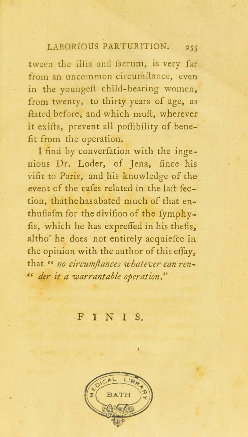 tvveen the illia and lacrum, is very far from an uncommon circumftance, even in the youngefl child-bearing women, from twenty, to thirty years of age, as flated before, and which muft, wherever it exifts, prevent all poffibility of bene- fit from the operation. I find by converfation with the inge- nious Dr. Loder, of Jena, fince his vifit to Paris, and his knowledge of the event of the cafes related in the laft fec- tion, thathehasabated much of that en- thuiiafm for the divifion of the fymphy- fis, which he has expreffed in his thefis, altho' he does not entirely acquiefce in the opinion with the author of this effay, that no circumjlances whatever can ren- *• der it a warrantable operation,