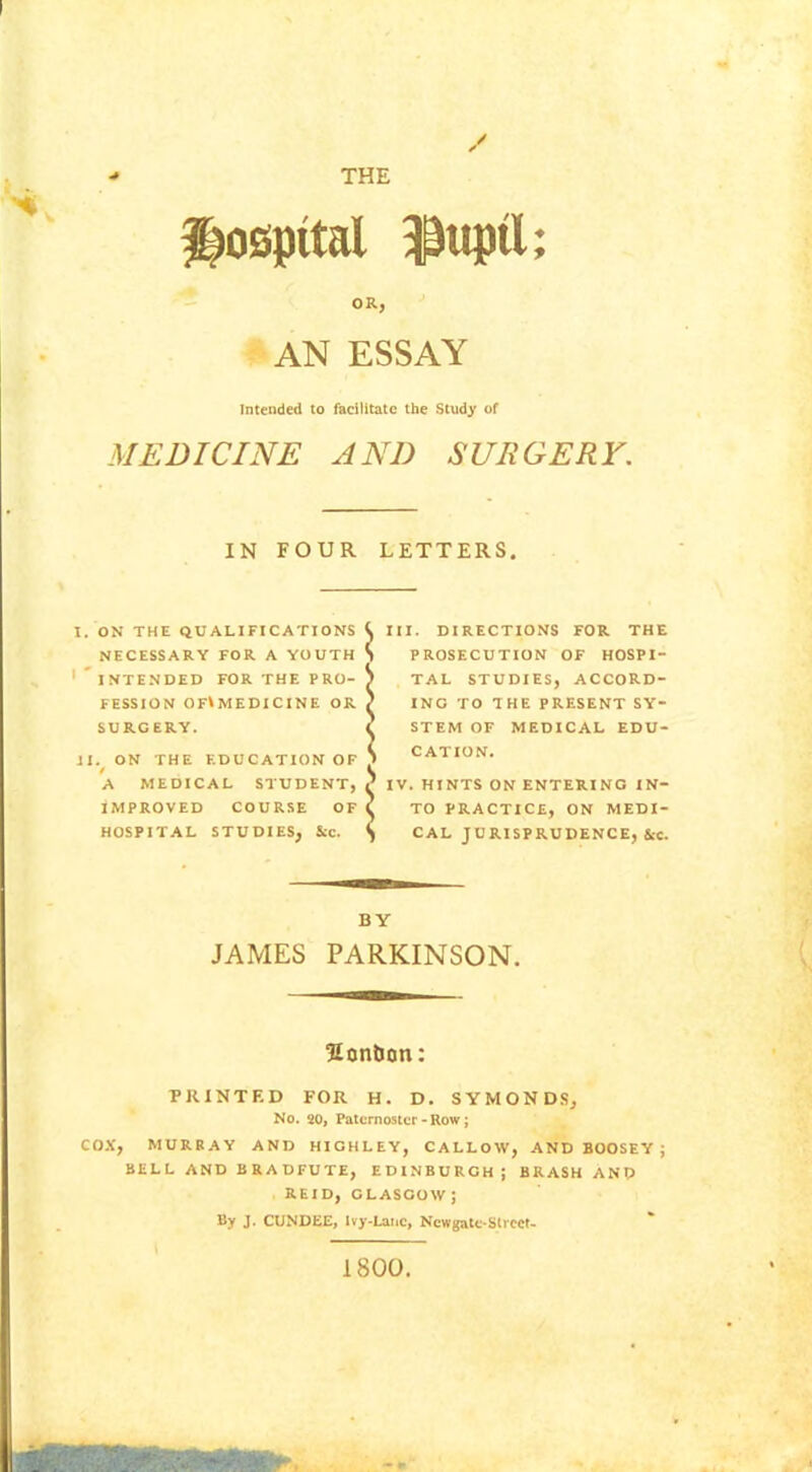 THE / hospital $uptt; OR, AN ESSAY Intended to facilitate the Study of MEDICINE AND SURGERY. IN FOUR LETTERS. I. ON THE QUALIFICATIONS NECESSARY FOR A YOUTH 1 * INTENDED FOR THE PRO- FESSION OF^ MEDICINE OR SURGERY. II. ON THE EDUCATION OF A MEDICAL STUDENT, IMPROVED COURSE OF HOSPITAL STUDIES, See. III. DIRECTIONS FOR THE PROSECUTION OF HOSPI- TAL STUDIES, ACCORD- ING TO THE PRESENT SY- STEM OF MEDICAL EDU- CATION. IV. HINTS ON ENTERING IN- TO PRACTICE, ON MEDI- CAL JURISPRUDENCE, &c. 1 BY JAMES PARKINSON. Sontion: PRINTED FOR H. D. SYMONDS, No. 20, Paternoster-Row; COX, MURRAY AND HICHLEY, CALLOW, AND BOOSEY ; BELL AND BRADFUTE, EDINBURGH; BRASH AND REID, GLASCOW J By J. CUNDEE, Ivy-Lane, Ncwgate-Slrcet- 1800