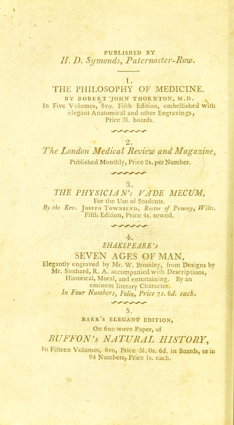 PUBLISHED BY II. I). Symonels, Paternoster-Row. 1. THE PHILOSOPHY OF MEDICINE. BY ROBERT 'JOHN THORNTON, M.D. > In Five Volumes, 8vo. Fifth Edition, embellished with elegant Anatomical and other Engravings, Price 31. boards. 2. The London Medical Review and Magazine, Published Monthly, Price 2s. per Number. 3. THE PHY SIC UN's FADE MECllM, For the Use of Students. By the Rev. Joseph Townsend, Rector of Peivsey, Wilts. , Fifth Edition, Price 4s. sewed. 4. SHAKSPEARE's SEVEN AGES OF MAN, Elegantly engraved by Mr. W. Bromley, from Designs by Mr. Stothard,R. A. accompanied with Descriptions, Historical, Moral, and entertaining. By an eminent literary Character. In Four Numbers, Folio, Price 7s. 6d. each. 5. barr’s elegant edition. On fine wove Paper, of BUTTON'S NATURAL HISTORY, In 1-itteen Volumes, 8vo, Price 51.0s. 6d. in Boards, or in 94 Numbers, Price Is. each.