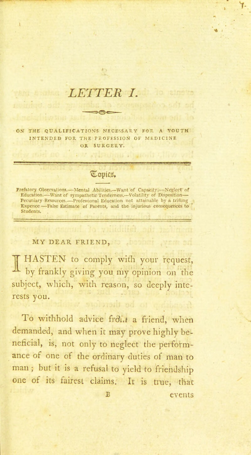 ON THE QUALIFICATION’S NECESSARY FOR A YOUTH INTENDED FOR THE PROFESSION OF MEDICINE OR SURGERY. '•EopicjS. Prefatory Observations.—Mental Abilities.—Want of Capafeityl—Neglect of Education.—Want of sympathetic Tenderness.—Volatility of Disposition— Pecuniary Resources.—Professional Education not attainable by a trifling Expcncc —False Estimate of Parents, and the injurious coascquences to Students. MY DEAR FRIEND, T HASTEN to comply with your request, by frankly giving you my opinion on the subject, which, with reason, so deeply inte- rests you. To withhold advice frdi.i a friend, when demanded, and when it may prove highly be- neficial, is, not only to neglect the perform- ance of one of the ordinary duties of man to man; but it is a refusal to yield to friendship one of its fairest claims. It is true, that B events