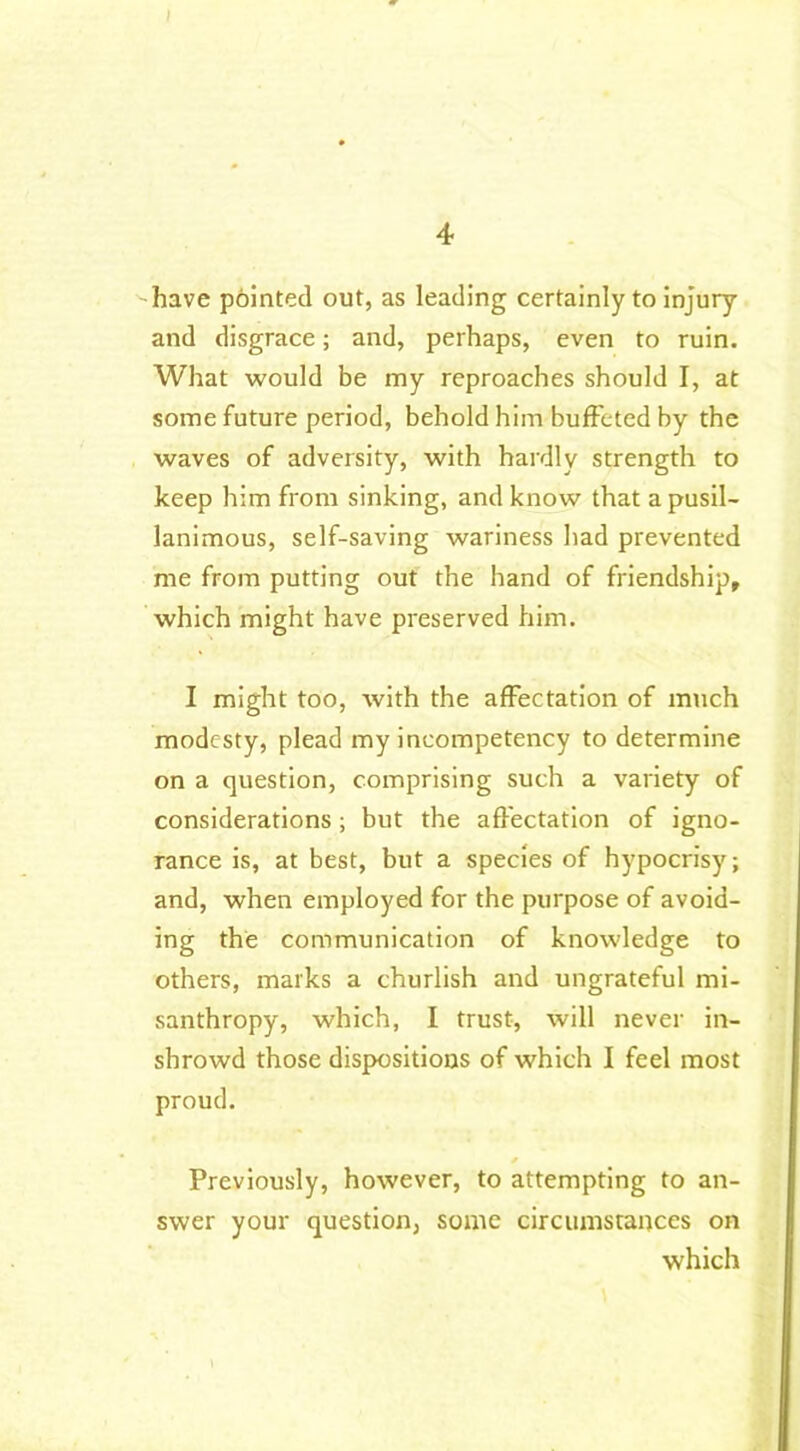 I have pointed out, as leading certainly to injury and disgrace; and, perhaps, even to ruin. What would be my reproaches should I, at some future period, behold him buffeted by the waves of adversity, with hardly strength to keep him from sinking, and know that a pusil- lanimous, self-saving wariness bad prevented me from putting out the hand of friendship, which might have preserved him. I might too, with the affectation of much modesty, plead my incompetency to determine on a question, comprising such a variety of considerations; but the affectation of igno- rance is, at best, but a species of hypocrisy; and, when employed for the purpose of avoid- ing the communication of knowledge to others, marks a churlish and ungrateful mi- santhropy, which, I trust, will never in- shrowd those dispositions of which I feel most proud. Previously, however, to attempting to an- swer your question, some circumstances on which