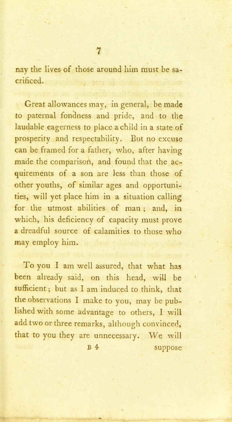 nay the lives of those around him must be sa- crificed. t < '• Great allowances may, in general, be made to paternal fondness and pride, and to the laudable eagerness to place a child in a state of prosperity and respectability. But no excuse can be framed for a father, who, after having made the comparison, and found that the ac- quirements of a son are less than those of other youths, of similar ages and opportuni- ties, will yet place him in a situation calling for the utmost abilities of man ; and, in which, his deficiency of capacity must prove a dreadful source of calamities to those who may employ him. To you I am well assured, that what has been already said, on this head, will be sufficient; but as I am induced to think, that the observations I make to you, may be pub- lished with some advantage to others, I will add two or three remarks, although convinced, that to you they are unnecessary. We will B 4 suppose