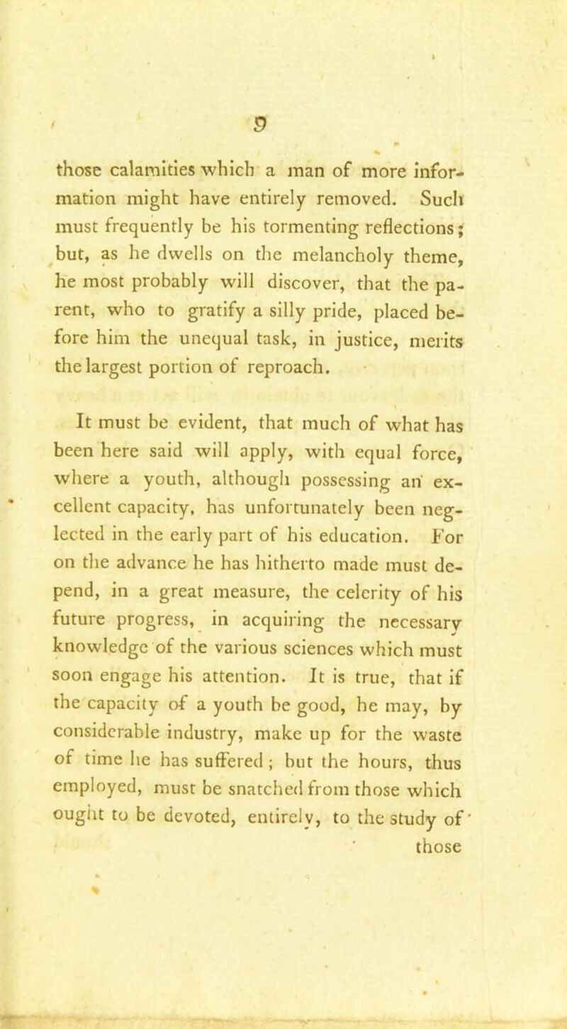 those calamities which a man of more infor- mation might have entirely removed. Sucli must frequently be his tormenting reflections; but, as he dwells on the melancholy theme, he most probably will discover, that the pa- rent, who to gratify a silly pride, placed be- fore him the unequal task, in justice, merits the largest portion of reproach. It must be evident, that much of what has been here said will apply, with equal force, where a youth, although possessing an' ex- cellent capacity, has unfortunately been neg- lected in the early part of his education. For on the advance he has hitherto made must de- pend, in a great measure, the celerity of his future progress, in acquiring the necessary knowledge of the various sciences which must soon engage his attention. It is true, that if the capacity of a youth be good, he may, by considerable industry, make up for the waste of time he has suffered ; but the hours, thus employed, must be snatched from those which ought to be devoted, entirely, to the study of’ those %