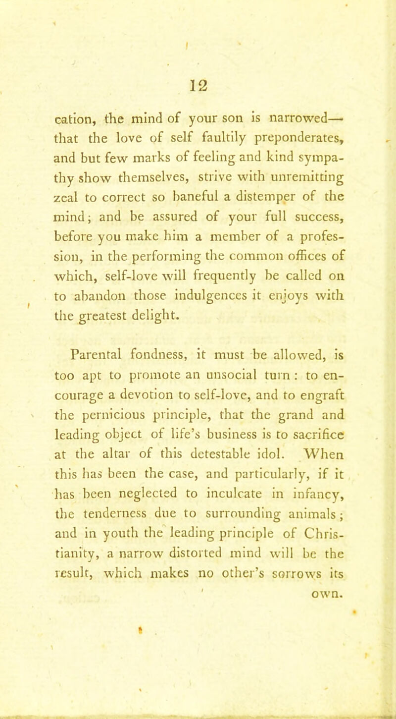 12 cation, the mind of your son is narrowed— that the love of self faultily preponderates, and but few marks of feeling and kind sympa- thy show themselves, strive with unremitting zeal to correct so baneful a distemper of the mind; and be assured of your full success, before you make him a member of a profes- sion, in the performing the common offices of which, self-love will frequently be called on to abandon those indulgences it enjoys with the greatest delight. Parental fondness, it must be allowed, is too apt to promote an unsocial turn : to en- courage a devotion to self-love, and to engraft the pernicious principle, that the grand and leading object of life’s business is to sacrifice at the altar of this detestable idol. When this has been the case, and particularly, if it has been neglected to inculcate in infancy, the tenderness due to surrounding animals; and in youth the leading principle of Chris- tianity, a narrow distorted mind will be the result, which makes no other’s sorrows its own. i