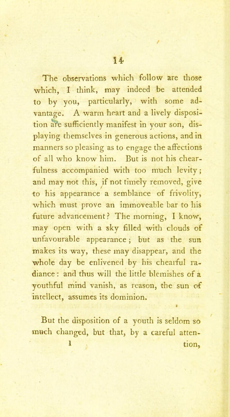 / n The observations which follow are those which, I think, may indeed be attended to by you, particularly, with some ad- vantage. A warm heart and a lively disposi- tion are sufficiently manifest in your son, dis- playing themselves in generous actions, and in manners so pleasing as to engage the affections of all who know him. But is not his chear- fulness accompanied with too much levity; and may not this, if not timely removed, give to his appearance a semblance of frivolity, which must prove an immoveable bar to his future advancement? The morning, I know, may open with a sky filled with clouds of unfavourable appearance ; but as the sun makes its way, these may disappear, and the whole day be enlivened by his chearful ra- diance : and thus will the little blemishes of a youthful mind vanish, as reason, the sun of intellect, assumes its dominion. » But the disposition of a youth is seldom so much changed, but that, by a careful atten- 1 tion,