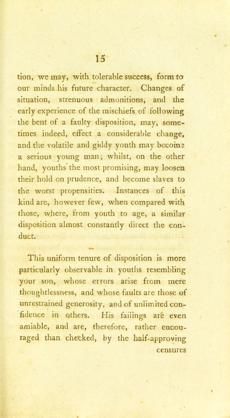 tion, we may, with tolerable success, form to our minds his future character. Changes of situation, strenuous admonitions, and the early experience of the mischiefs, of following the bent of a faulty disposition, may, some- times indeed, effect a considerable change, and the volatile and giddy youth may become a serious young man; whilst, on the other hand, youths the most promising, may loosen their hold on prudence, and become slaves to the worst propensities. Instances of this kind are, however few, when compared with those, where, from youth to age, a similar disposition almost constantly direct the con- duct. This uniform tenure of disposition is more particularly observable in youths resembling your son, whose errors arise from mere thoughtlessness, and whose faults are those of unrestrained generosity, and of unlimited con- fidence in others. His failings are even amiable, and are, therefore, rather encou- raged than checked, by the half-approving censures