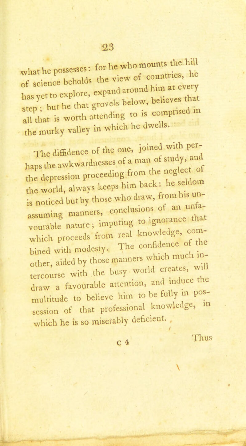 , rec. rnr i-,e who mounts the hill what he possesses. . • he of science beholds the v,ew of countries, hasytto explore, expand around h, mat every but he that grovels below, beheves hut all that is worth attending to is comprise the murky valley in winch he dwells. The diffidence of the one, joined with per- haps the awkwardnesses of a man of study, «n the depression proceeding from the neg the world, always keeps him back: re se to, is noticed but by those who draw, from hts u - assuming manners, conclusions of auunf- vourable nature: imputing to .gnorance hat which proceeds from real know“ bined with modes,y. The confidence of he other, aided by those manners winch much - • 1 the busy world creates, will tercourse with the busy , , draw a favourable attention, and indue multitude to believe him to be fully m pos- session of that professional knowledge, m which he is so miserably deficient. ,