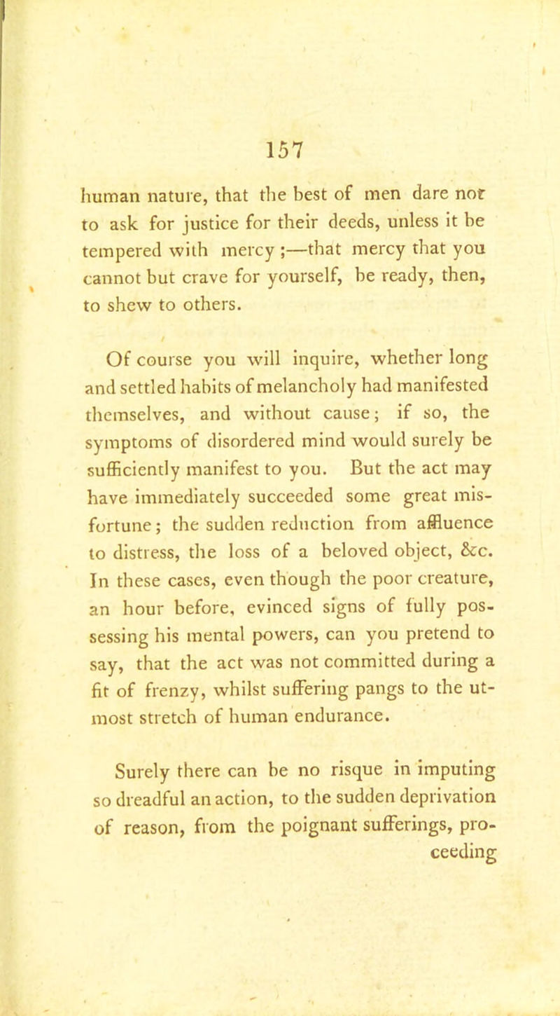 human nature, that the best of men dare not to ask for justice for their deeds, unless it be tempered with mercy ;—that mercy that you cannot but crave for yourself, be ready, then, to shew to others. / Of course you will inquire, whether long and settled habits of melancholy had manifested themselves, and without cause; if so, the symptoms of disordered mind would surely be sufficiently manifest to you. But the act may have immediately succeeded some great mis- fortune; the sudden reduction from affluence to distress, the loss of a beloved object, 8tc. In these cases, even though the poor creature, an hour before, evinced signs of fully pos- sessing his mental powers, can you pretend to say, that the act was not committed during a fit of frenzy, whilst suffering pangs to the ut- most stretch of human endurance. Surely there can be no risque in imputing so dreadful an action, to the sudden deprivation of reason, from the poignant sufferings, pro- ceeding