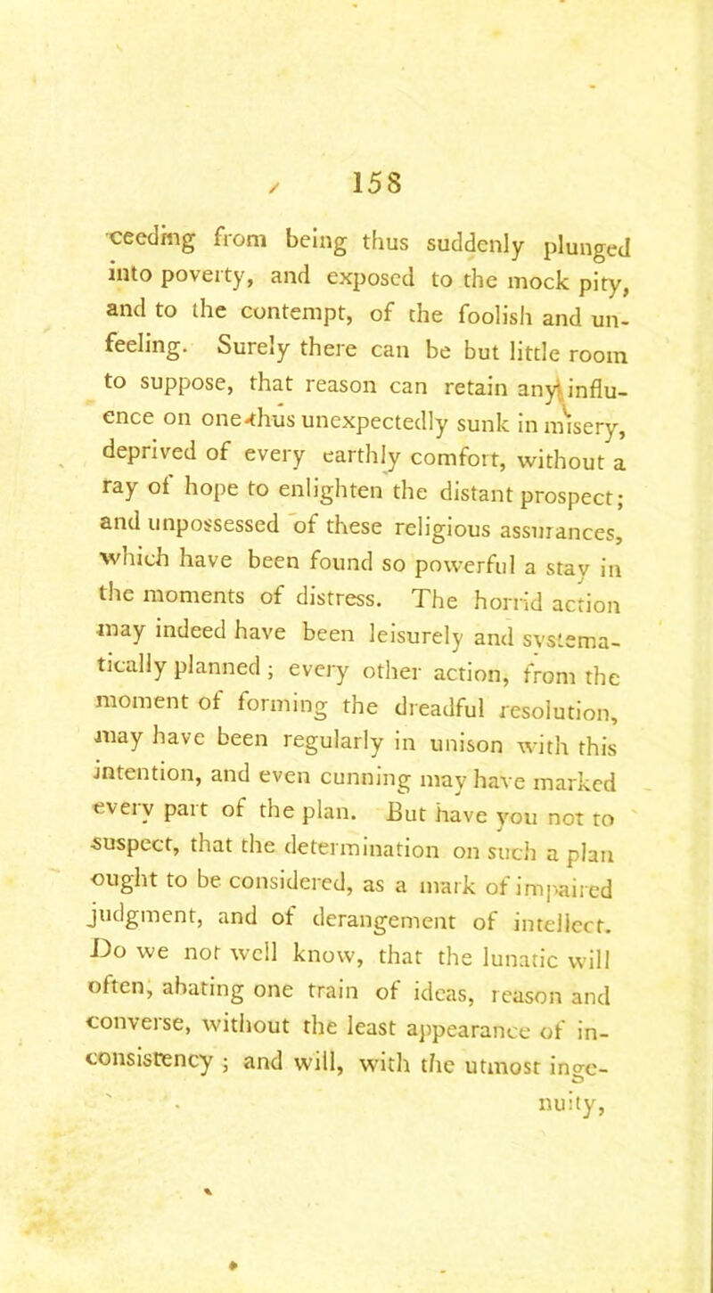 cecdmg from being thus suddenly plunged into poverty, and exposed to the mock pity, and to the contempt, of the foolish and un- feeling. Surely there can be but little room to suppose, that reason can retain any\influ- ence on one-thus unexpectedly sunk in misery, deprived of every earthly comfort, without a ray of hope to enlighten the distant prospect; and unpossessed of these religious assurances, which have been found so powerful a stav in the moments of distress. The horrid action may indeed have been leisurely and systema- tically planned ; every other action, from the moment of forming the dreadful resolution, may have been regularly in unison with this intention, and even cunning may have marked eveiv pait ot the plan. But have you not to suspect, that the determination on such a plan ought to be considered, as a mark of impaired judgment, and of derangement of intellect. Do we not well know, that the lunatic will often, abating one train of ideas, reason and conveise, without the least appearance of in- consistency ; and will, with the utmost ino-e- & nuity,