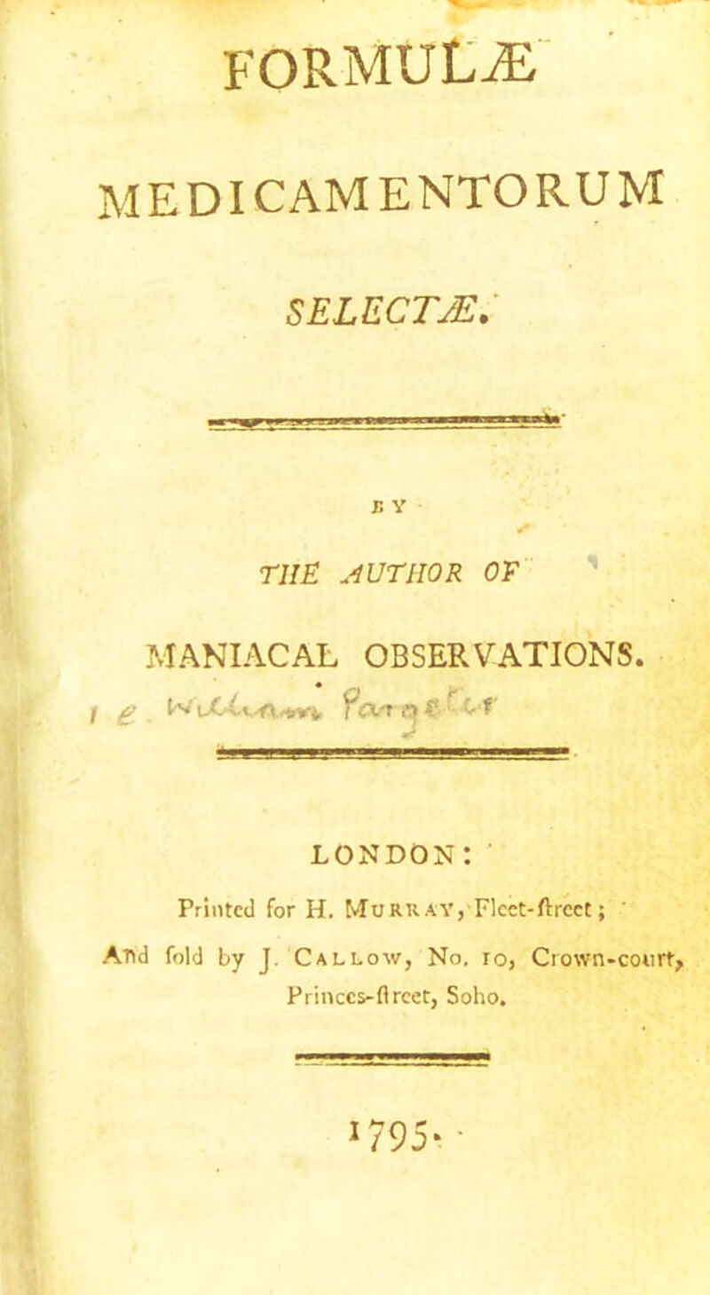 formulae MEDICAMENTORUM S ELECTJE. r. y THE AUTHOR OF MANIACAL OBSERVATIONS. f £ WuC £ CM' me LONDON: Printed for H. Murray, Flcct-ftrcet; ' And fold by J. Callow, No. io, Ciown-court, Princcs-flrcet, Soho. 1795*