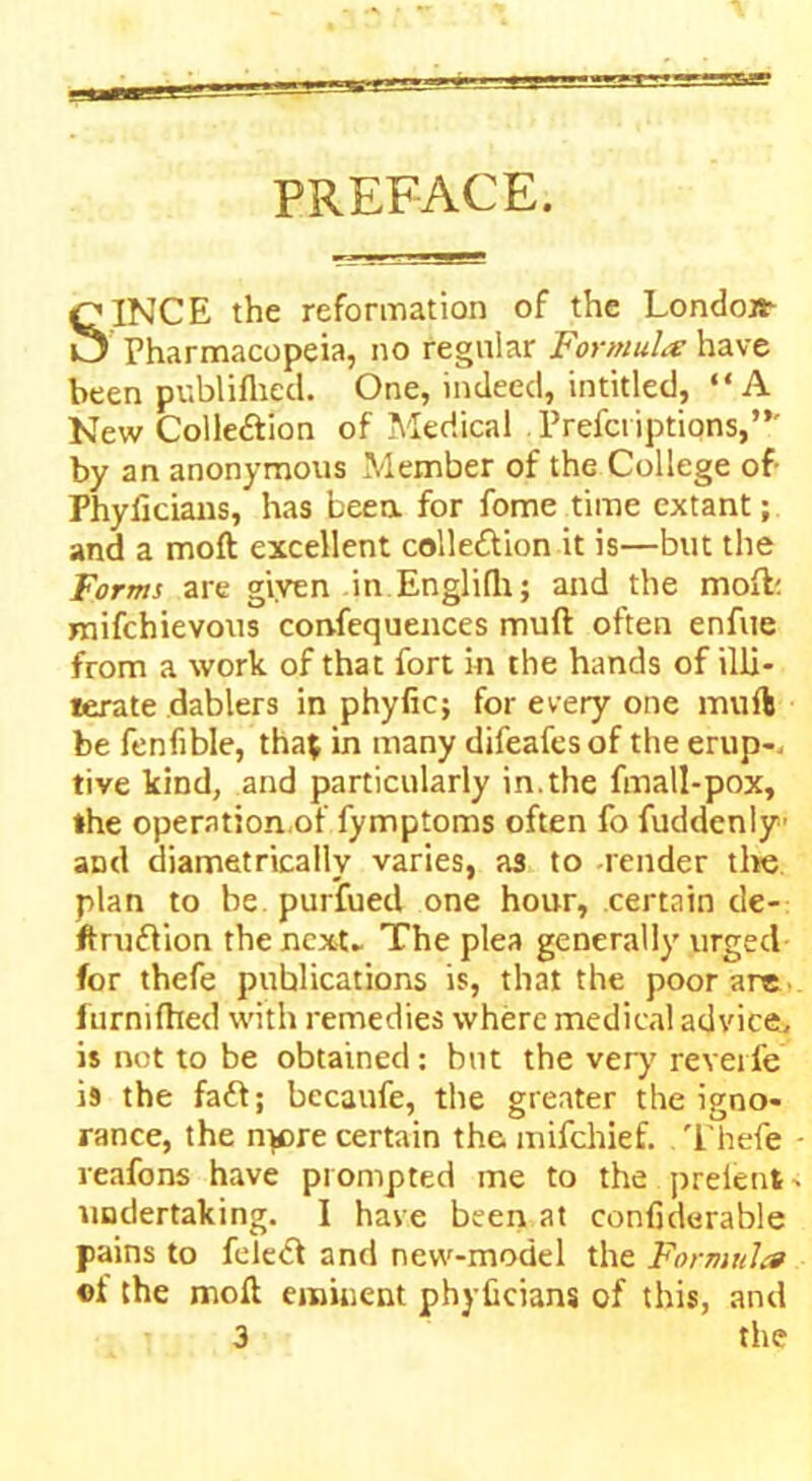 PREFACE. SINCE the reformation of the London Pharmacopeia, no regular Formula have been publilhed. One, indeed, intitled, “A New Colle&ion of Medical Prefci iptions,”' by an anonymous Member of the College of Fhyiicians, has been for fome time extant; and a moft excellent colle&ion it is—but the Forms are given in Englilh; and the moft; mifchievous confequences muft often enfue from a work of that fort in the hands of illi- terate dablers in phyfic; for every one muft be fenfible, that in many difeafesof the erup-, tive kind, and particularly in.the fmall-pox, the operation.of fymptoms often fo fuddeniy and diametrically varies, as to -render the plan to be purfued one hour, certain de- ftruftion the next- The plea generally urged for thefe publications is, that the poor are furniffted with remedies where medical advice, is not to be obtained: bnt the very reverie i9 the fa<ft; becaufe, the greater the igno- rance, the nwre certain the mifchief. Thefe reafons have prompted me to the prelent. undertaking. I have been at confiderable pains to felect and new-model the Formula oi the moft eminent phyficians of this, and 3 the