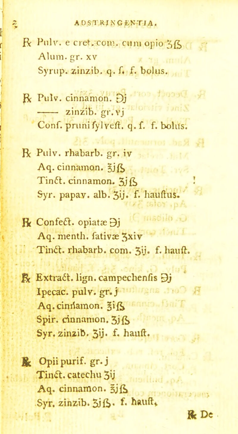 AOSTRINCfcNTIA. ft Pulv. e cret.com. cum opio 5ft Alum. gr. xv Syrup, zinzib. q. f. f. bolus. ft Pulv. cinnamon. Dj zinzib. gr. vj Conf. prunifylyeft. q. f. f. bolifs. R Pulv. rhabarb. gr. iv Aq. cinnamon. gjft Tinft. cinnamon. 3jft Syr. papav. alb. 3'j» f* hauftus. ft Confeft. opiatae 9j Aq. menth. fativas 3*iv Tinft. rhabarb. com. 3>j- f* hauft. ft Extract, lign. campechenfis 9j Ipecac, pulv. gr. j Aq.cimlamon. gift Spir. cinnamon. 3jft Syr. zinzib. 3>j* f. hauft. & Opii purif. gr. j Tinft. catechu 3U Aq. cinnamon, gjft Syr. zinzib. 3j&- f* hauft* «c De