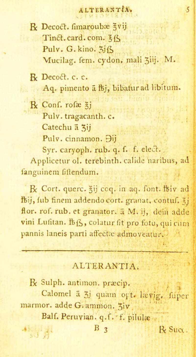 Be Decoct. fimaroubas §vij Tin6t.card.com. Pulv. G. kino. Xjft Mucilag. fern, cydon, mali 3i'j- M. R Deco6t. c. c. Aq. pimento aftj, bibaturad libitum. Be Conf. rofas §j Pulv. tragacanth. c. Catechu a 3'j Pulv. cinnamon. 9ij Syr. caryoph. rub. q. f. f. elect. Applicetur ol. terebinth, calide naribus, ad fanguinem fiflendum. Be Cort. querc. §ij ccq. in aq. font, foiv ad ftij, tub finem addendocort. granat. cohtuf. flor. rof. rub. et granator. a M. ij, deiii addc vini Lulitan. ftfe, colatur fit pro fotu, qui cum pannis laneis parti aftectx admov'eatur. ALTER ANTI A. Be Sulph. antimon. prascip. Calomel a 3j quam opt. laeyig. fuper marmor. adde G.ammon. 3iv Balf. Peruvian, q.f. f. pilulx -* 4. B 3 Be Suet.