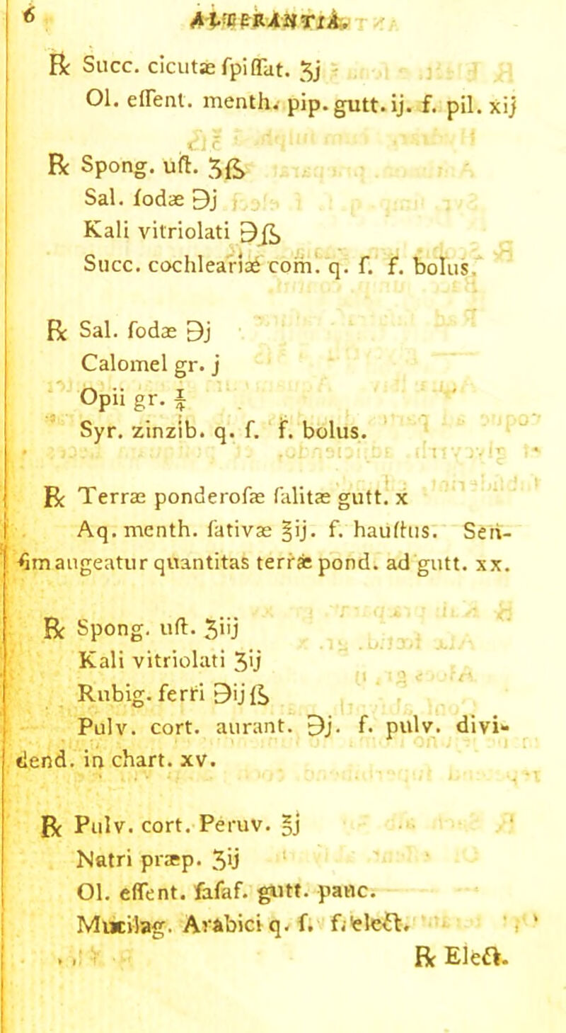 R Succ. clcuta; fpiflTat. 3j 01. eirent. menth. pip.gutt.ij. f. pil. xij ,tlc R Spong. uft. $£ Sal. fodae 9j Kali vitriolati 9 ft, Succ. cochlearia£ com. q. f. f. bolus R Sal. fodae 9j Calomel gr. j Opii gr. £ Syr. zinzib. q. f. if. bolus. - • R Terrae ponderofe falitas gutt. x Aq. menth. fativae §ij. f. haiifhis. Seii- ftmaugeatur quantitas terrjepond. ad gutt. xx. . , ) J 'll S* . i-i R Spong. uft. 3iij Kali vitriolati 3>j ' :,s Rubig. ferti Bijft, Pulv. cort. aurant. 9j. f. pulv. divi- dend. in chart, xv. * . • • • R Pulv. cort. Peruv. Natri prtep. 3'j Ol. effent. fafaf. gutt. pane. Mucilag. Ava'oici q. f. f/eleit. . . R Eleft.