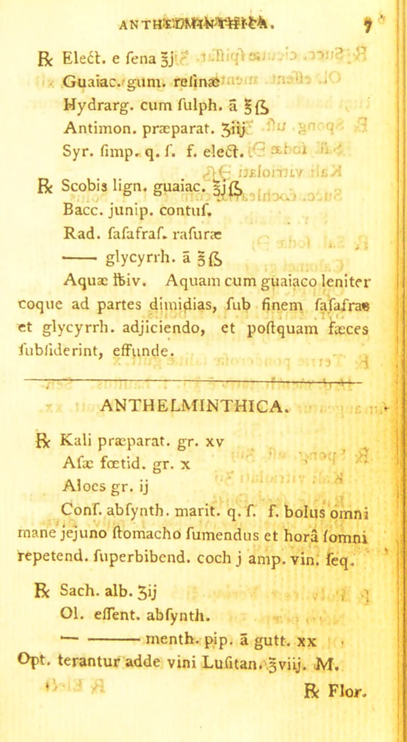 ANTHfcEJtoto'Tifttrk. $ ' R Ilea, e fenasj • Guaiac.gum. relinaS Mydrarg. cum fulph. a Antimon.prxparat.^iij J «rr<l Syr. fnnp. q. f. f. eleft. i.* 1? '■ iteloriuv ilfivl R Scobis lign. guaiac. :([;.. , Bacc. junip. contuf. Rad. fafafraf. rafurx glycyrrh. a §£> Aqux Ifeiv. Aquam cum guaiaco leniter | coque ad partes dimidias, fub fineni fafafra« et glycyrrh. adjiciendo, ct poftquam faeces fubliderint, effunde. j ANTHELMINTHICA. R Kali prxparat. gr. xv Afx foetid, gr. x Aloes gr. ij Conf. abfynth. marit. q. f. f. bolus omni mane jejuno ftomacho fumendus et hora fomni repetend. fuperbibend. coch j amp. vin. feq. R Sach. alb. 5ij Ol. elTent. abfynth. menth. pip. a gutt. xx Opt. terantur adde vini Lufitan. gviij. M. ’ ’ 1 ^ R Flor.