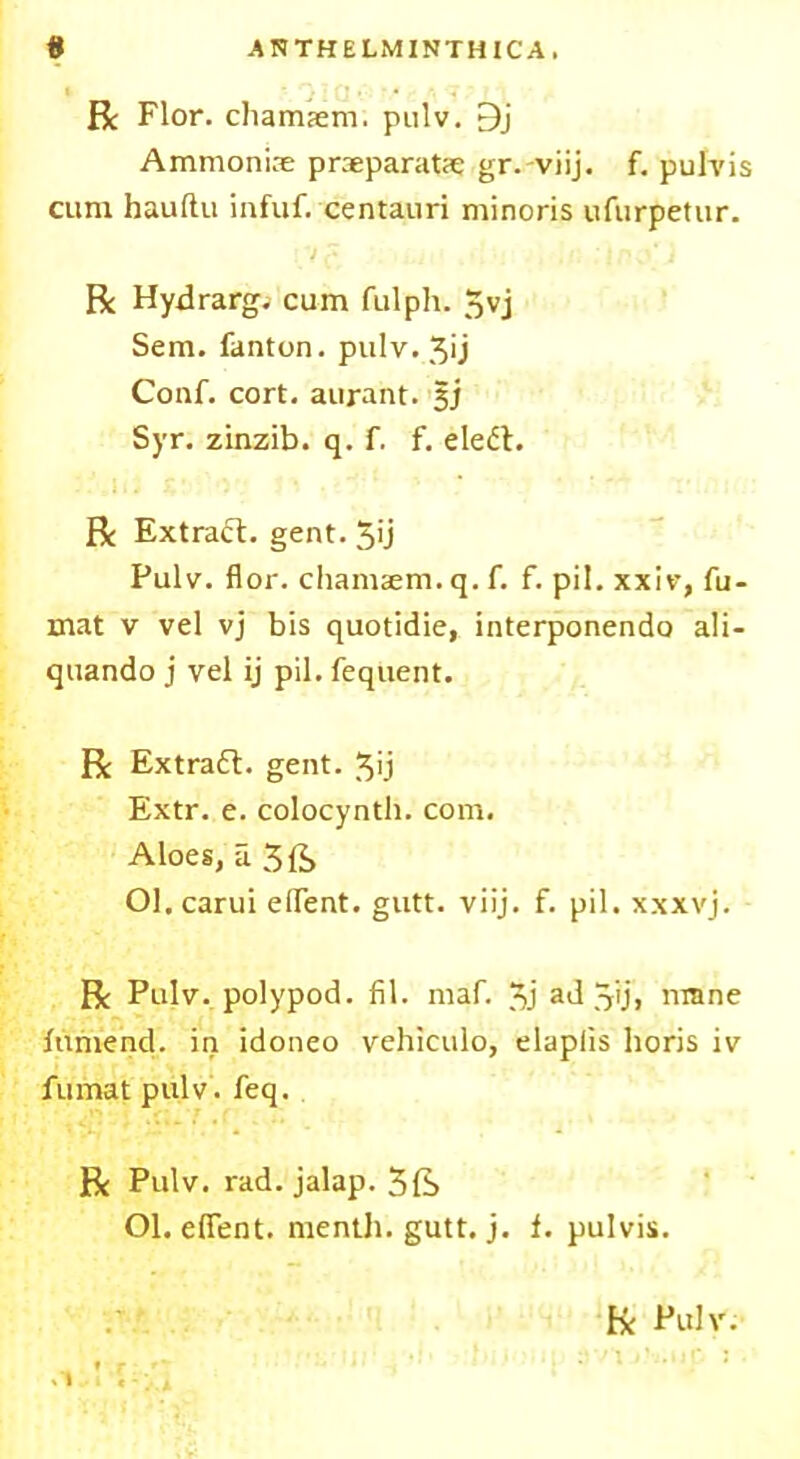 ANTHELMINTHICA. # R Flor. chamsem. pulv. 9j Ammonias praeparatse gr.-viij. f. pulvis cum hauftu infuf. centauri minoris ufurpetur. ivf , . r. : inS) R Hydrarg. cum fulph. 5vj Sem. fanton. pulv. 3ij Conf. cort. aurant. si Syr. zinzib. q. f. f. eledt. R Extract, gent. 5'j Pulv. flor. chamsem. q. f. f. pil. xxiv, fu- mat v vel vj bis quotidie, interponendo ali- quando j vel ij pil. fequent. R Extradt. gent, 3ij Extr. e. colocynth. com. Aloes, a 3ft Ol.carui eflent. gutt. viij. f. pil. xxxvj. R Pulv. polypod. fil. maf. 3j ad 3ij> niane funiend. in idoneo vehiculo, elaplxs horis iv fumat pulv. feq. R Pulv. rad. jalap. 5ft Ol. eflent. menth. gutt. j. f. pulvis. R Pulv.