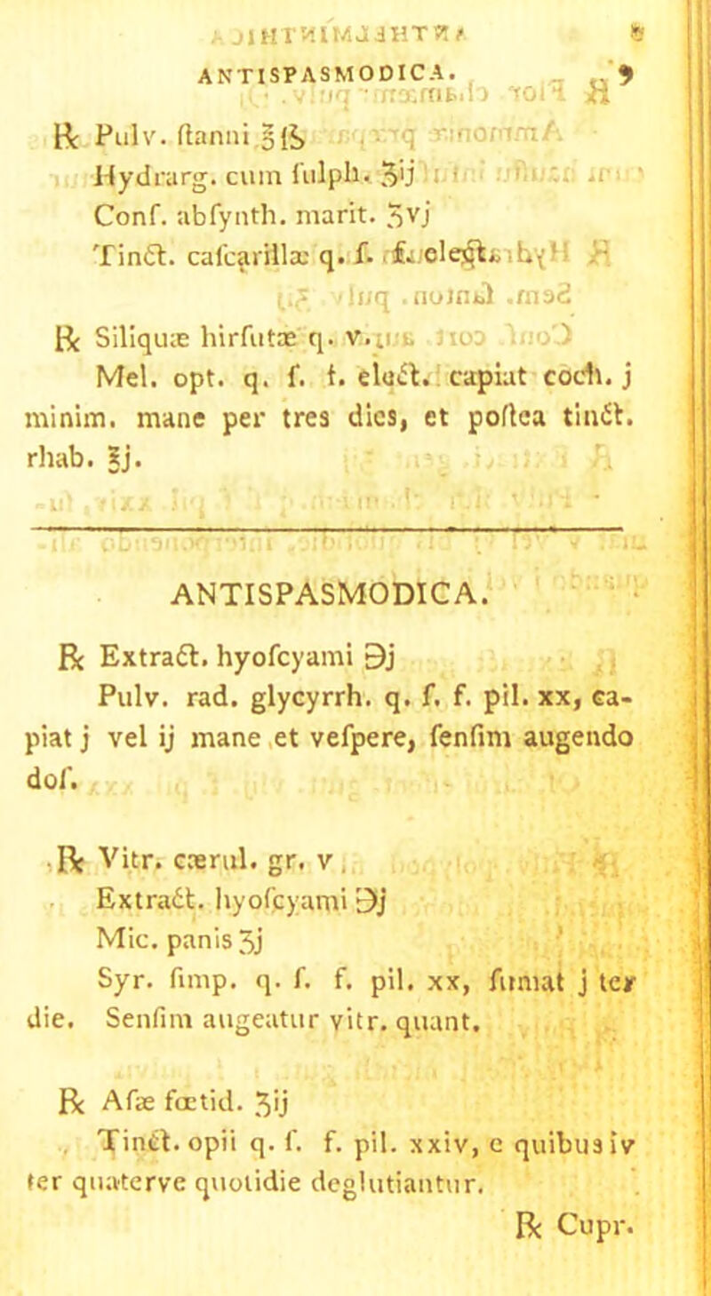 ft : jiHTWM.liHTWi' ANTISPASMODICA. '< ■ . uq -■/rxmfc.l j roil Pulv.flanui.gii> Hydrarg. cum f nlpli. 5>j Conf. abfynth. marit. 5VJ Tinft. cal'cadllx q. f. rifcucle^tinbx1 > (ijf ‘luq . nolmd .mad ft Siliqux hirfutas q. V.ii i. Jio: • . ) Mel. opt. q. f. t. eludt. capiat cod*, j minim, mane per tres dies, et poflca tindt. rhab. Sj. ANTISPASMODICA. ft Extradl. hyofeyami 9j Pulv. rad. glycyrrh. q. f. f. pil. xx, ea- piat j vel ij mane et vefpere, fenfim augendo dof. • ft Vitr. ccerid. gr, v , Extradt. hyofeyami 9j Mic. panis 5j Syr. fimp. q. f. f. pil. xx, Amiat j ter die. Senfim augeatur vitr. quant. R Afie foetid. 3u Tindt. opii q. f. f. pil. xxiv, c quibusiv ter quaterve quotidie deglutiantur. ft Cupr.