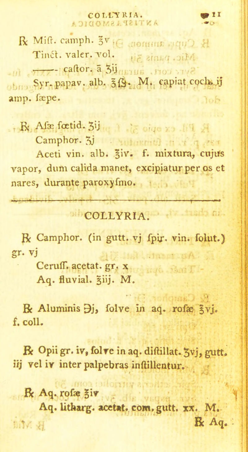 ADiaOKBAIZITK A Be Mill. camph. §v,, ,{ Tina, valer.'vol. , ? ir,,Lff. n\, ■>b amp. fepe. 1. R Afae foetid. 3ij Camphor. 3j Aceti vin. alb. |iv. f. mixtura, cnjtfs vapor, dunt calida manet, excipiatur per os et nares, durante paroxyfmo. Be Camphor, (in gutt. vj fpir. vin. folut.) gr- vj CeruflT. acetat. gr, x Aq. fluvial. §iij. M. r' , r! . .0 Be Aluminis 9j, folve in aq. rofac §vj. f. coll. R Opii gr. iv, folve in aq. diftillat. 3vj, gutt. iij vel iv inter palpebras inftillentur. COLLYRIA.