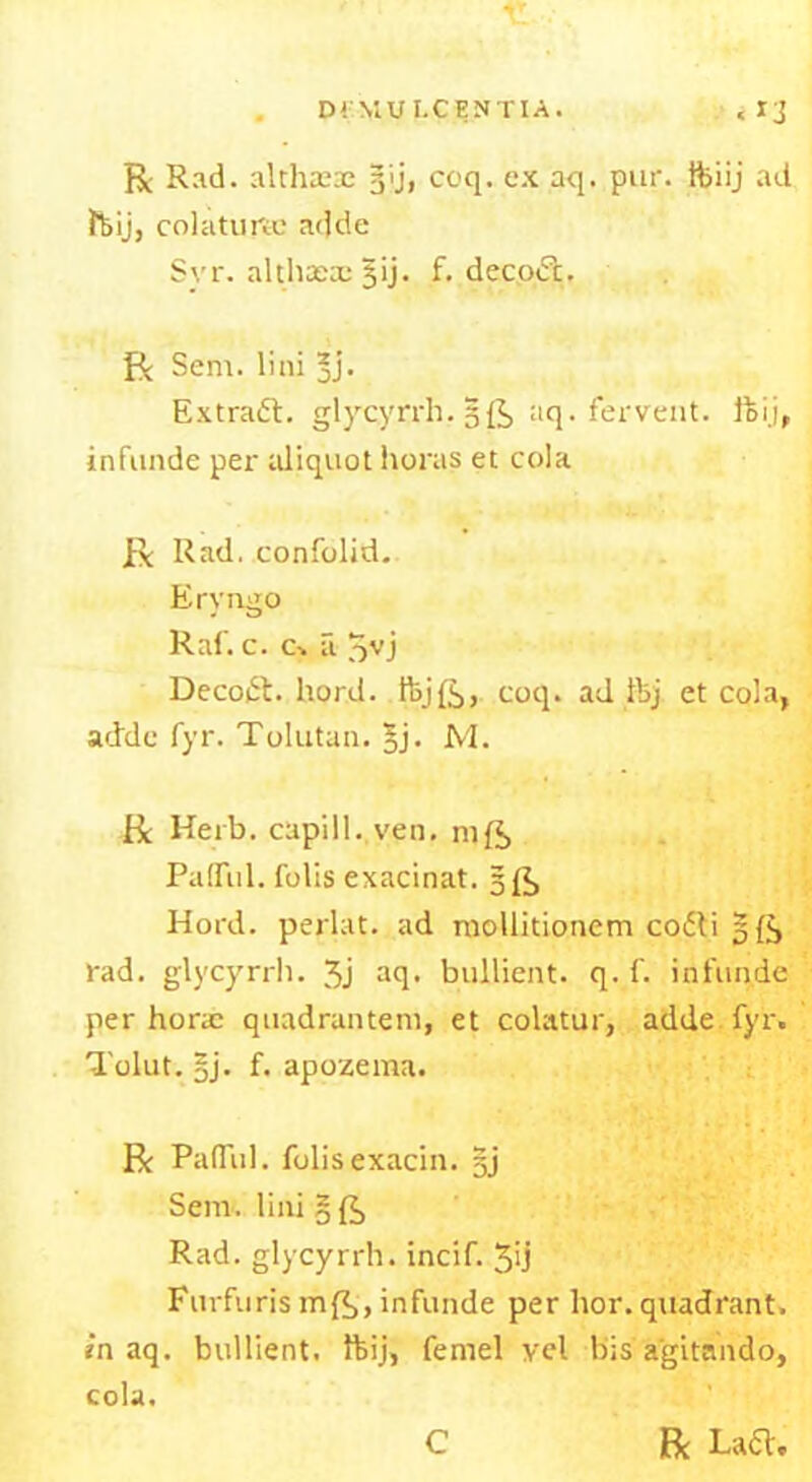 D! MUI.CENTIA. < Ij R Rad. althteae gij, coq. ex aq. pur. ftiij ad foij, colatune adde Svr. althaea: jij. f. decofc. R Sem. lini *j. Extract. glyrcyrrh. 5R aq. fervent. ffci.j, infunde per aliquot horas et cola R Rad. confolid. Eryngo Raf. c. c. a 3VJ Decodt. hord. tbjR, coq. ad ftj et cola, adde fyr. Tolutan. 3j. M. R Herb, capill. ven. mR PafTul. fobs exacinat. 5R Hord. perlat. ad mollitionem co£ti 5R rad. glycyrrh. 3j aq- bullient. q. f. infunde per horac quadrantem, et colatur, adde fyr. Tolut. |j. f. apozema. R PafTul. folisexacin. §j Sem. lini § R Rad. glycyrrh. incif. 3ij Furfuris mR, infunde per hor. quadrant. in aq. bullient. ftij, femel vel bis a'gitando, cola. C Be La<5l